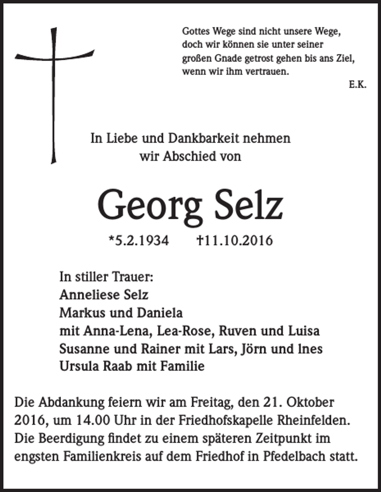 <p>Gottes Wege sind nicht unsere Wege,<br />doch wir können sie unter seiner<br />großen Gnade getrost gehen bis ans Ziel,<br />wenn wir ihm vertrauen.<br />E.K.</p><p>In Liebe und Dankbarkeit nehmen<br />wir Abschied von</p><p>Georg Selz<br />*5.2.1934</p><p>†11.10.2016</p><p>In stiller Trauer:<br />Anneliese Selz<br />Markus und Daniela<br />mit Anna-Lena, Lea-Rose, Ruven und Luisa<br />Susanne und Rainer mit Lars, Jörn und lnes<br />Ursula Raab mit Familie<br />Die Abdankung feiern wir am Freitag, den 21. Oktober<br />2016, um 14.00 Uhr in der Friedhofskapelle Rheinfelden.<br />Die Beerdigung findet zu einem späteren Zeitpunkt im<br />engsten Familienkreis auf dem Friedhof in Pfedelbach statt.</p>
