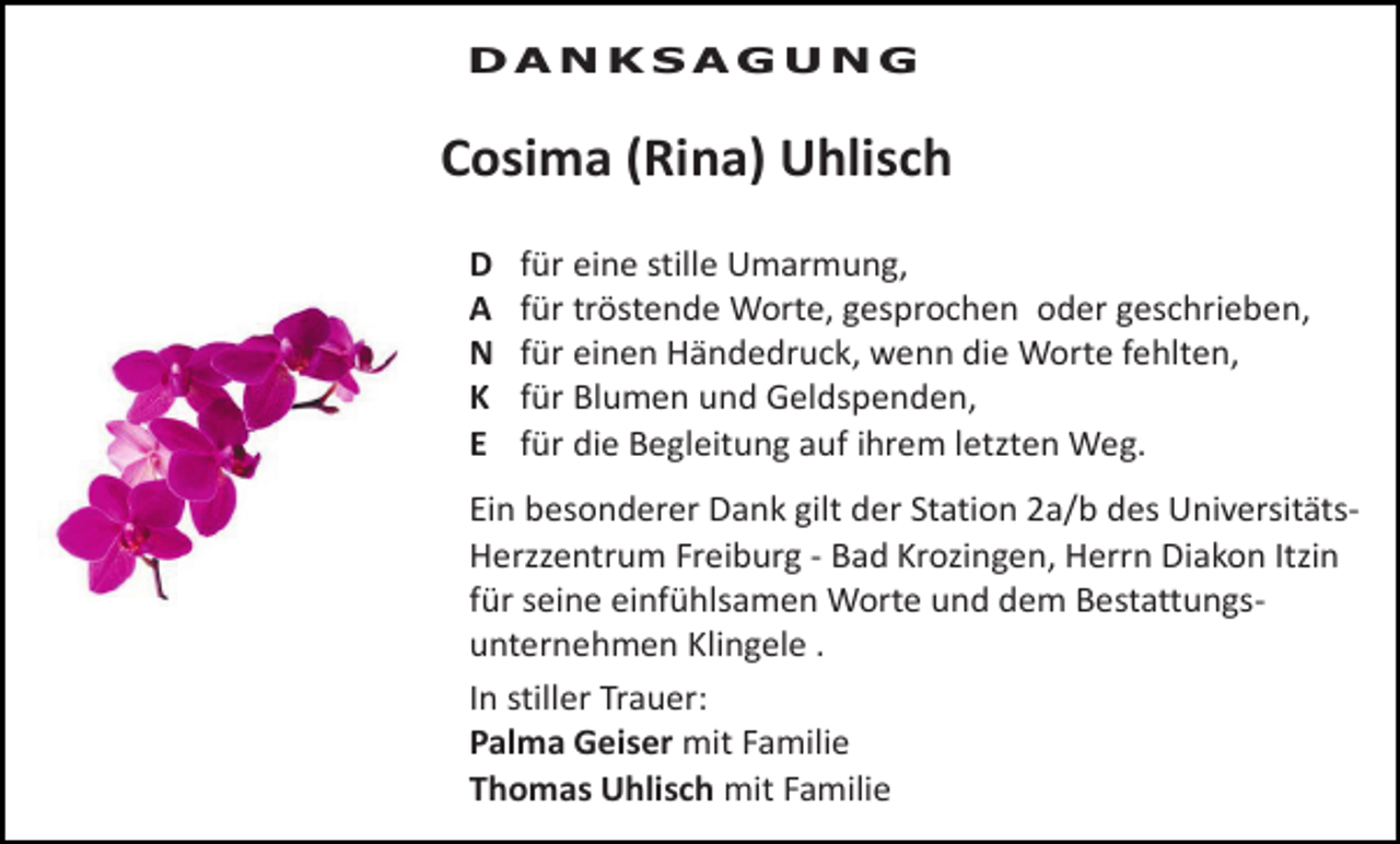 <p>DANKSAGUNG</p><p>Cosima (Rina) Uhlisch<br />D<br />A<br />N<br />K<br />E</p><p>für eine stille Umarmung,<br />für tröstende Worte, gesprochen oder geschrieben,<br />für einen Händedruck, wenn die Worte fehlten,<br />für Blumen und Geldspenden,<br />für die Begleitung auf ihrem letzten Weg.</p><p>Ein besonderer Dank gilt der Station 2a/b des UniversitätsHerzzentrum Freiburg - Bad Krozingen, Herrn Diakon Itzin<br />für seine einfühlsamen Worte und dem Bestattungsunternehmen Klingele .<br />In stiller Trauer:<br />Palma Geiser mit Familie<br />Thomas Uhlisch mit Familie</p>