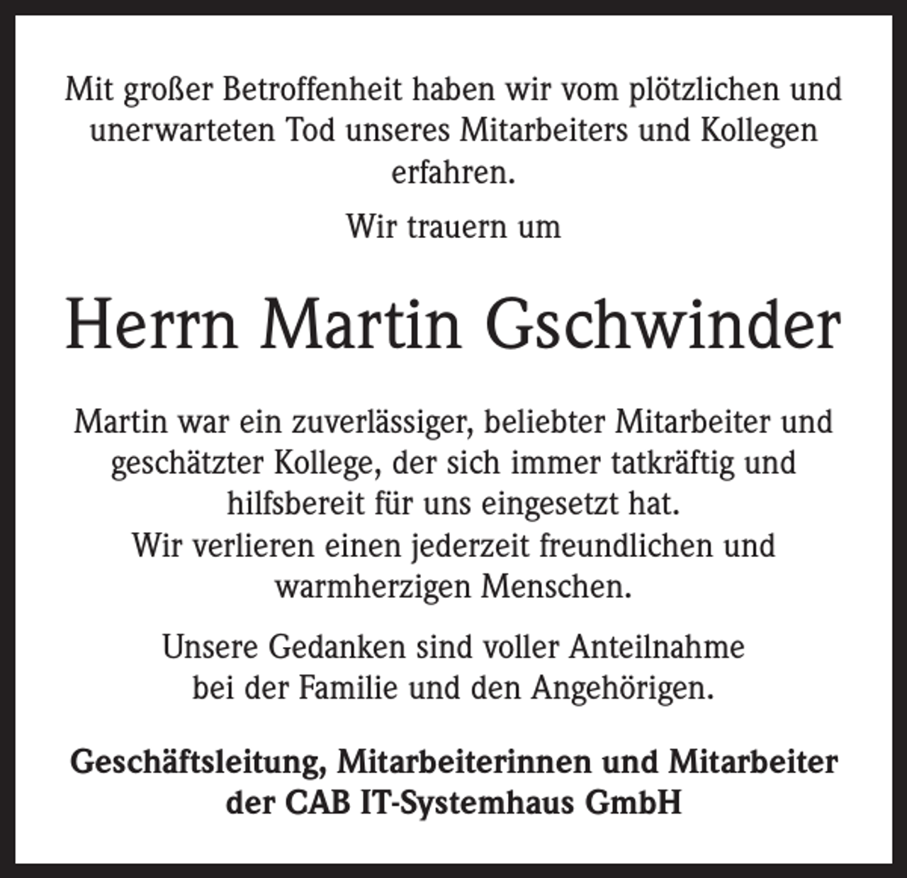 <p>Mit großer Betroffenheit haben wir vom plötzlichen und<br />unerwarteten Tod unseres Mitarbeiters und Kollegen<br />erfahren.<br />Wir trauern um</p><p>Herrn Martin Gschwinder<br />Martin war ein zuverlässiger, beliebter Mitarbeiter und<br />geschätzter Kollege, der sich immer tatkräftig und<br />­hilfs­bereit für uns eingesetzt hat.<br />Wir verlieren einen jederzeit freundlichen und<br />­warmherzigen Menschen.<br />Unsere Gedanken sind voller Anteilnahme<br />bei der Familie und den Angehörigen.<br />Geschäftsleitung, Mitarbeiterinnen und Mitarbeiter<br />der CAB IT-Systemhaus GmbH</p>