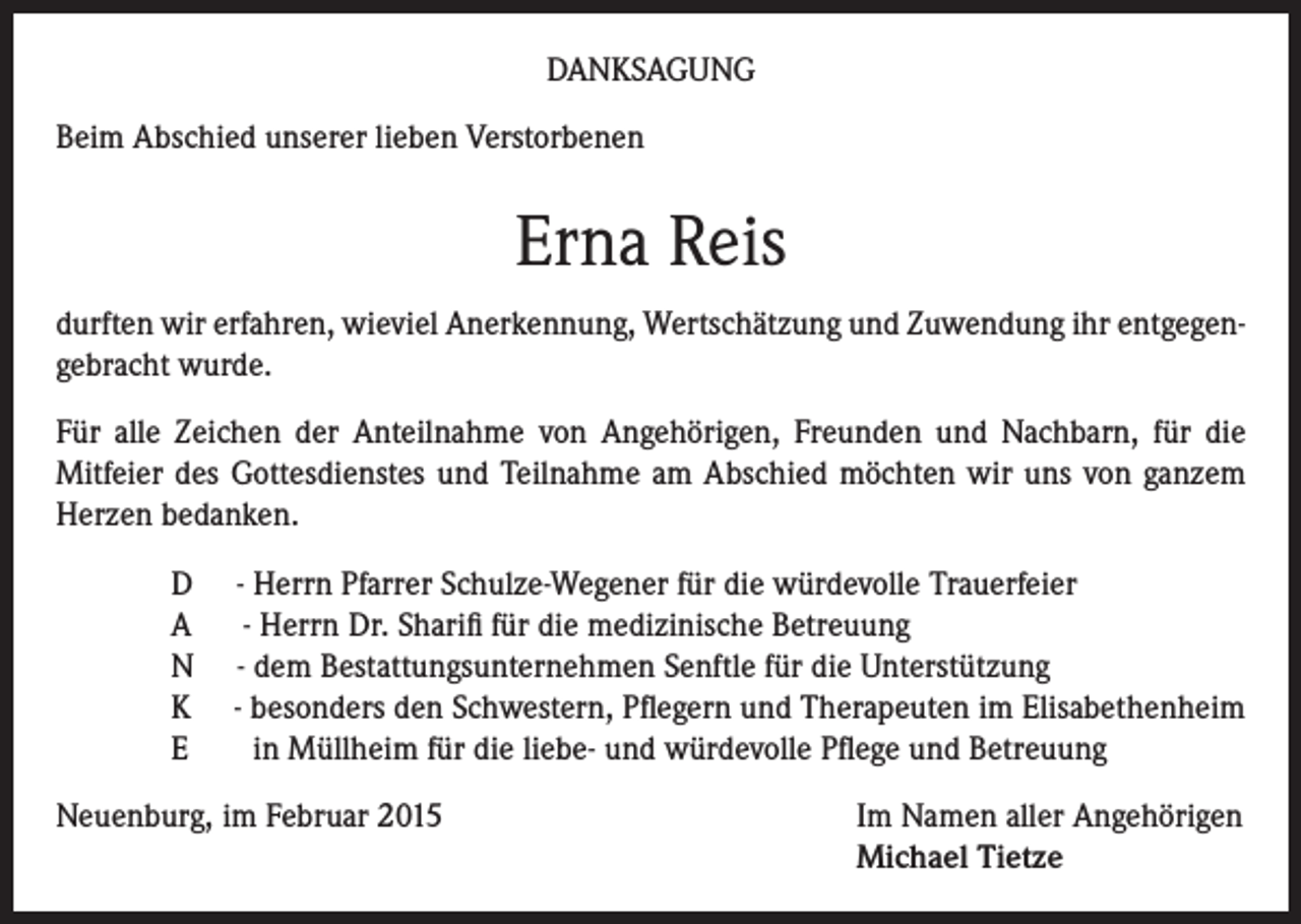 <p>DANKSAGUNG<br />Beim Abschied unserer lieben Verstorbenen</p><p>Erna Reis<br />durften wir erfahren, wieviel Anerkennung, Wertschätzung und Zuwendung ihr entgegengebracht wurde.<br />Für alle Zeichen der Anteilnahme von Angehörigen, Freunden und Nachbarn, für die<br />Mitfeier des Gottesdienstes und Teilnahme am Abschied möchten wir uns von ganzem<br />Herzen bedanken.<br />D<br />A<br />N<br />K<br />E</p><p>- Herrn Pfarrer Schulze-Wegener für die würdevolle Trauerfeier<br />- Herrn Dr. Sharifi für die medizinische Betreuung<br />- dem Bestattungsunternehmen Senftle für die Unterstützung<br />- besonders den Schwestern, Pflegern und Therapeuten im Elisabethenheim<br />in Müllheim für die liebe- und würdevolle Pflege und Betreuung</p><p>Neuenburg, im Februar 2015 Im Namen aller Angehörigen<br />Michael Tietze</p>