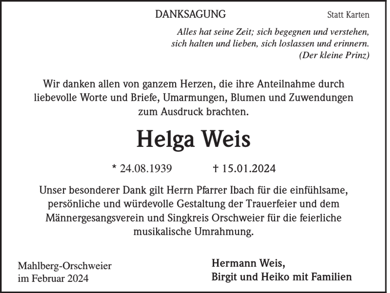<p>DANKSAGUNG</p><p>Statt Karten</p><p>Alles hat seine Zeit; sich begegnen und verstehen,<br />sich halten und lieben, sich loslassen und erinnern.<br />(Der kleine Prinz)</p><p>Wir danken allen von ganzem Herzen, die ihre Anteilnahme durch<br />liebevolle Worte und Briefe, Umarmungen, Blumen und Zuwendungen<br />zum Ausdruck brachten.</p><p>Helga Weis<br />* 24.08.1939</p><p>† 15.01.2024</p><p>Unser besonderer Dank gilt Herrn Pfarrer Ibach für die einfühlsame,<br />persönliche und würdevolle Gestaltung der Trauerfeier und dem<br />Männergesangsverein und Singkreis Orschweier für die feierliche<br />musikalische Umrahmung.<br />Mahlberg-Orschweier<br />im Februar 2024</p><p>Hermann Weis,<br />Birgit und Heiko mit Familien</p>