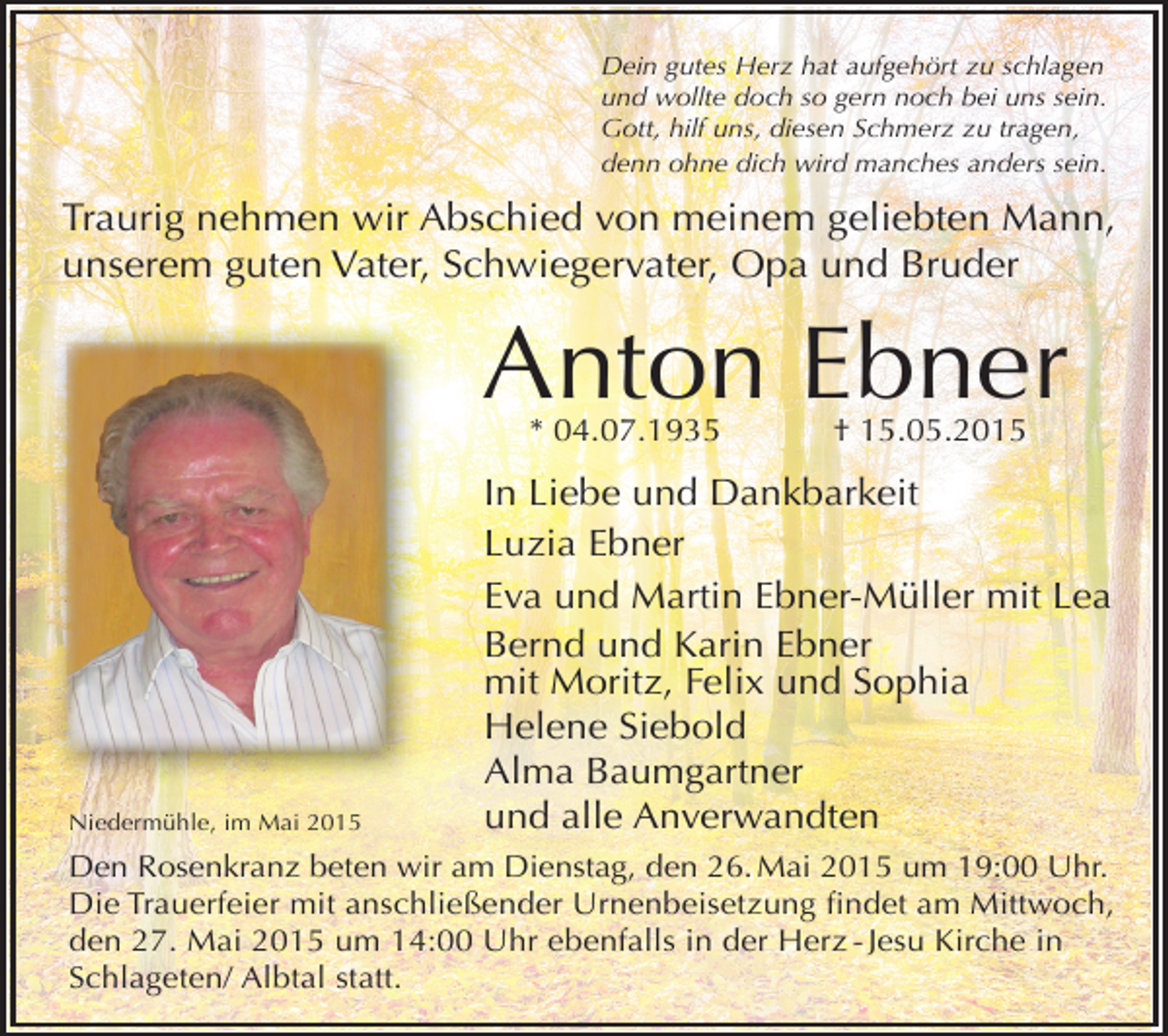<p>Dein gutes Herz hat aufgehört zu schlagen<br />und wollte doch so gern noch bei uns sein.<br />Gott, hilf uns, diesen Schmerz zu tragen,<br />denn ohne dich wird manches anders sein.</p><p>Traurig nehmen wir Abschied von meinem geliebten Mann,<br />unserem guten Vater, Schwiegervater, Opa und Bruder</p><p>Anton Ebner<br />* 04.07.1935</p><p>Niedermühle, im Mai 2015</p><p>† 15.05.2015</p><p>In Liebe und Dankbarkeit<br />Luzia Ebner<br />Eva und Martin Ebner-Müller mit Lea<br />Bernd und Karin Ebner<br />mit Moritz, Felix und Sophia<br />Helene Siebold<br />Alma Baumgartner<br />und alle Anverwandten</p><p>Den Rosenkranz beten wir am Dienstag, den 26. Mai 2015 um 19:00 Uhr.<br />Die Trauerfeier mit anschließender Urnenbeisetzung findet am Mittwoch,<br />den 27. Mai 2015 um 14:00 Uhr ebenfalls in der Herz - Jesu Kirche in<br />Schlageten/ Albtal statt.</p>