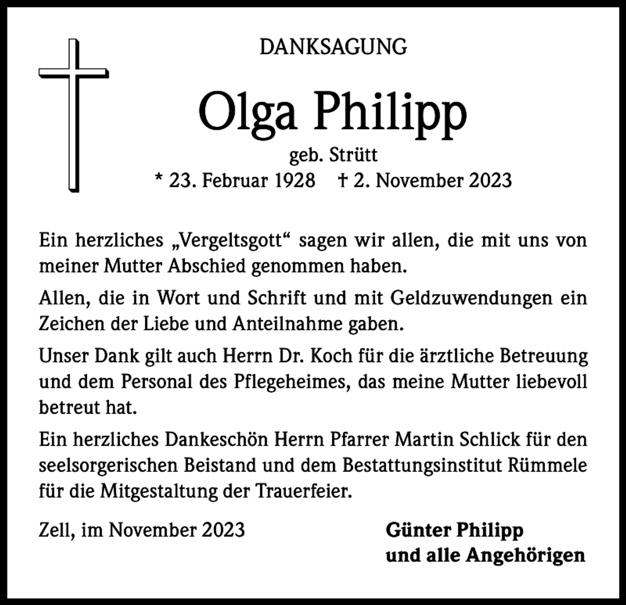 <p>DANKSAGUNG</p><p>Olga Philipp</p><p>geb. Strütt<br />* 23. Februar 1928 † 2. November 2023<br />Ein herzliches „Vergeltsgott“ sagen wir allen, die mit uns von<br />meiner Mutter Abschied genommen haben.<br />Allen, die in Wort und Schrift und mit Geldzuwendungen ein<br />Zeichen der Liebe und Anteilnahme gaben.<br />Unser Dank gilt auch Herrn Dr. Koch für die ärztliche Betreuung<br />und dem Personal des Pflegeheimes, das meine Mutter liebevoll<br />betreut hat.<br />Ein herzliches Dankeschön Herrn Pfarrer Martin Schlick für den<br />seelsorgerischen Beistand und dem Bestattungsinstitut Rümmele<br />für die Mitgestaltung der Trauerfeier.<br />Zell, im November 2023</p><p>Günter Philipp<br />und alle Angehörigen</p>