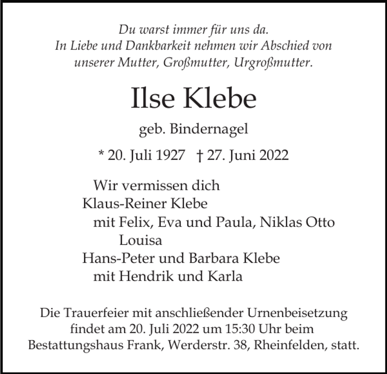 <p>Du warst immer für uns da.<br />In Liebe und Dankbarkeit nehmen wir Abschied von<br />unserer Mutter, Großmutter, Urgroßmutter.</p><p>Ilse Klebe<br />geb. Bindernagel<br />* 20. Juli 1927 † 27. Juni 2022<br />Wir vermissen dich<br />Klaus-Reiner Klebe<br />mit Felix, Eva und Paula, Niklas Otto<br />Louisa<br />Hans-Peter und Barbara Klebe<br />mit Hendrik und Karla<br />Die Trauerfeier mit anschließender Urnenbeisetzung<br />findet am 20. Juli 2022 um 15:30 Uhr beim<br />Bestattungshaus Frank, Werderstr. 38, Rheinfelden, statt.</p>