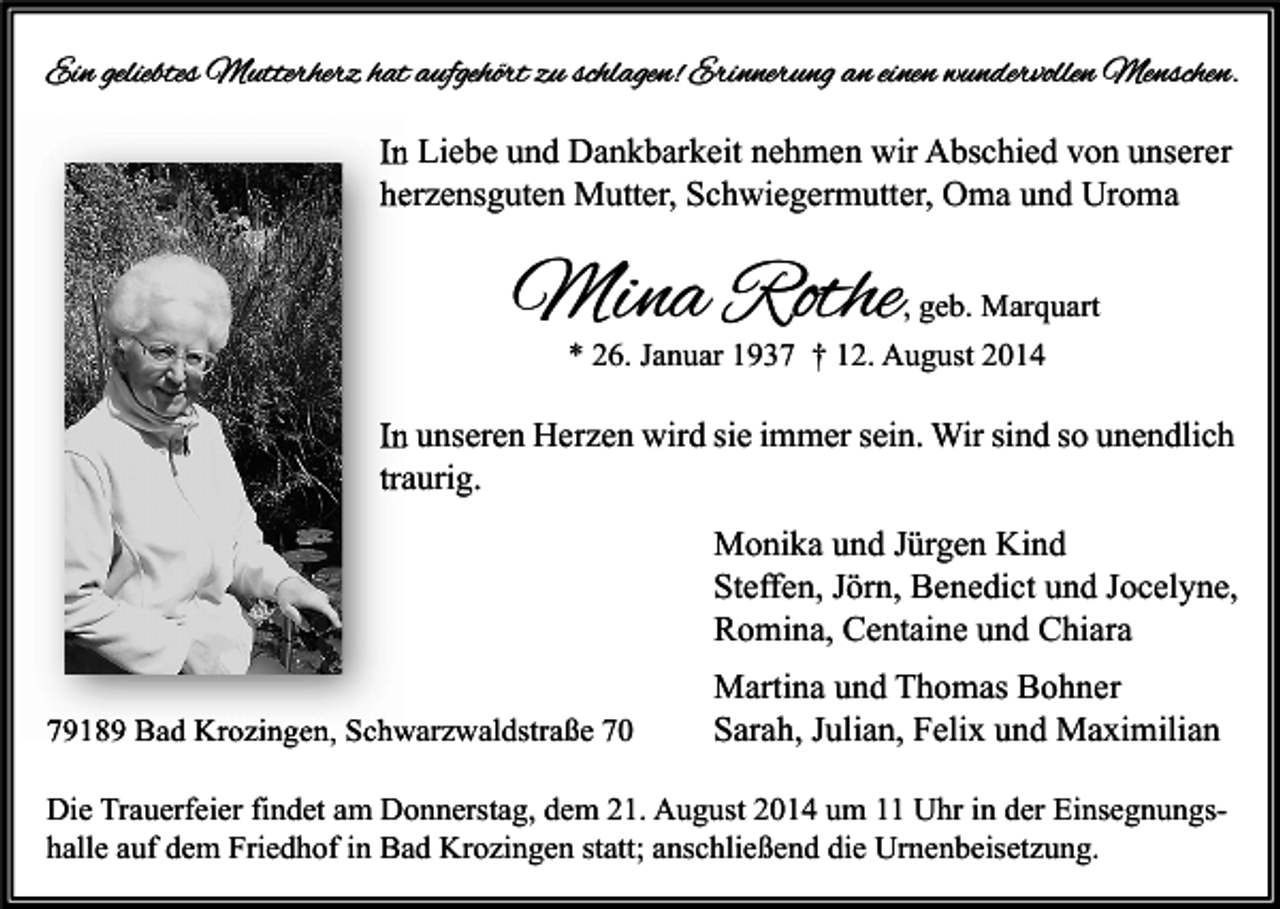 <p>Ein geliebtes Mutterherz hat aufgehört zu schlagen! Erinnerung an einen wundervollen Menschen.<br />In Liebe und Dankbarkeit nehmen wir Abschied von unserer<br />herzensguten Mutter, Schwiegermutter, Oma und Uroma</p><p>Mina Rothe</p><p>, geb. Marquart</p><p>* 26. Januar 1937 † 12. August 2014</p><p>In unseren Herzen wird sie immer sein. Wir sind so unendlich<br />traurig.<br />Monika und Jürgen Kind<br />Steffen, Jörn, Benedict und Jocelyne,<br />Romina, Centaine und Chiara<br />79189 Bad Krozingen, Schwarzwaldstraße 70</p><p>Martina und Thomas Bohner<br />Sarah, Julian, Felix und Maximilian</p><p>Die Trauerfeier findet am Donnerstag, dem 21. August 2014 um 11 Uhr in der Einsegnungshalle auf dem Friedhof in Bad Krozingen statt; anschließend die Urnenbeisetzung.</p>