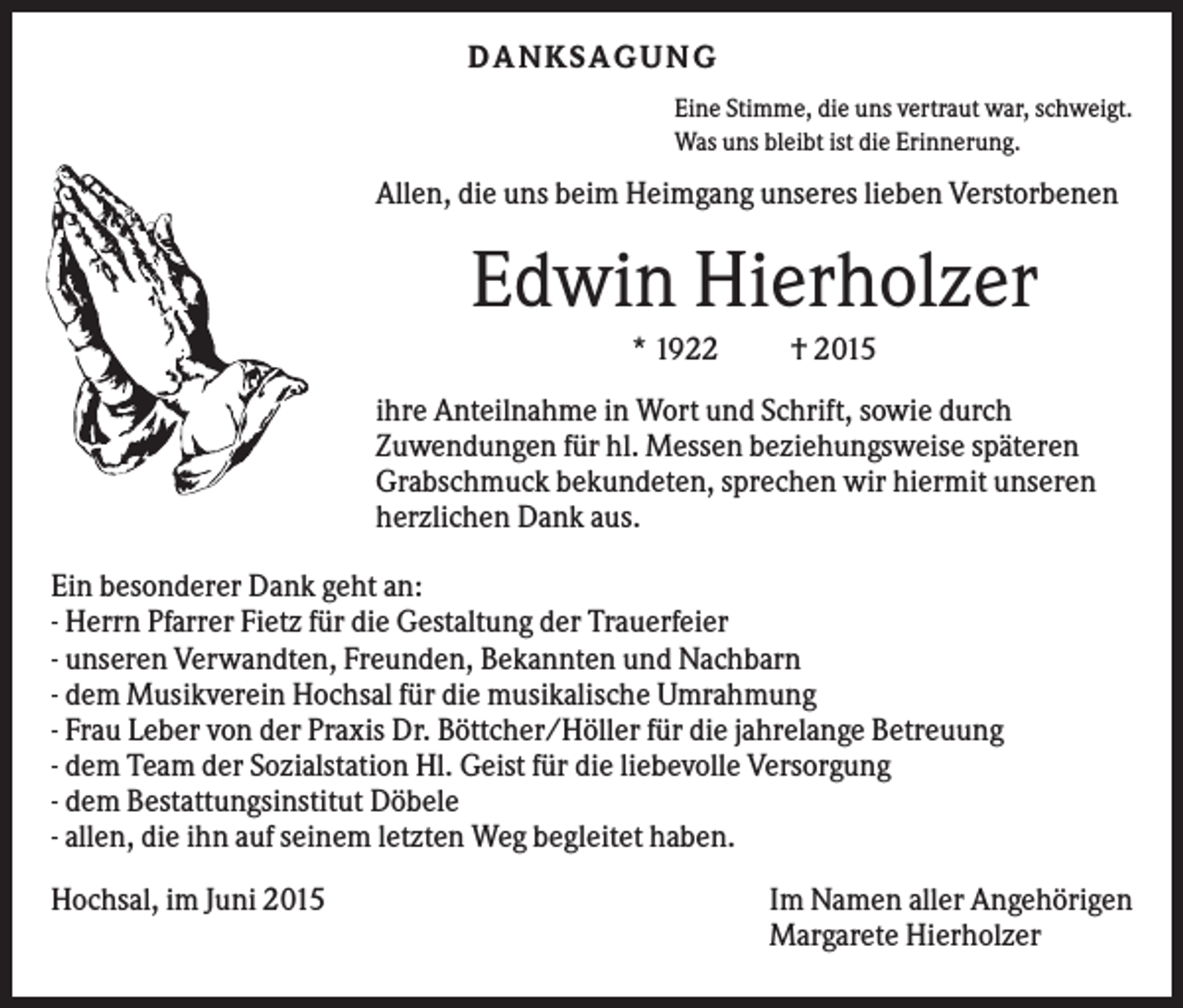 <p>D A NK S A G U NG<br />Eine Stimme, die uns vertraut war, schweigt.<br />Was uns bleibt ist die Erinnerung.</p><p>Allen, die uns beim Heimgang unseres lieben Verstorbenen</p><p>Edwin Hierholzer<br />* 1922</p><p>† 2015</p><p>ihre Anteilnahme in Wort und Schrift, sowie durch<br />Zuwendungen für hl. Messen beziehungsweise späteren<br />Grabschmuck bekundeten, sprechen wir hiermit unseren<br />herzlichen Dank aus.<br />Ein besonderer Dank geht an:<br />- Herrn Pfarrer Fietz für die Gestaltung der Trauerfeier<br />- unseren Verwandten, Freunden, Bekannten und Nachbarn<br />- dem Musikverein Hochsal für die musikalische Umrahmung<br />- Frau Leber von der Praxis Dr. Böttcher/Höller für die jahrelange Betreuung<br />- dem Team der Sozialstation Hl. Geist für die liebevolle Versorgung<br />- dem Bestattungsinstitut Döbele<br />- allen, die ihn auf seinem letzten Weg begleitet haben.<br />Hochsal, im Juni 2015</p><p>Im Namen aller Angehörigen<br />Margarete Hierholzer</p>