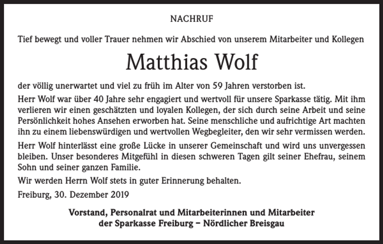 <p>NACHRUF<br />Tief bewegt und voller Trauer nehmen wir Abschied von unserem Mitarbeiter und Kollegen</p><p>Matthias Wolf<br />der völlig unerwartet und viel zu früh im Alter von 59 Jahren verstorben ist.<br />Herr Wolf war über 40 Jahre sehr engagiert und wertvoll für unsere Sparkasse tätig. Mit ihm<br />verlieren wir einen geschätzten und loyalen Kollegen, der sich durch seine Arbeit und seine<br />Persönlichkeit hohes Ansehen erworben hat. Seine menschliche und aufrichtige Art machten<br />ihn zu einem liebenswürdigen und wertvollen Wegbegleiter, den wir sehr vermissen werden.<br />Herr Wolf hinterlässt eine große Lücke in unserer Gemeinschaft und wird uns unvergessen<br />bleiben. Unser besonderes Mitgefühl in diesen schweren Tagen gilt seiner Ehefrau, seinem<br />Sohn und seiner ganzen Familie.<br />Wir werden Herrn Wolf stets in guter Erinnerung behalten.<br />Freiburg, 30. Dezember 2019<br />Vorstand, Personalrat und Mitarbeiterinnen und Mitarbeiter<br />der Sparkasse Freiburg – Nördlicher Breisgau</p>
