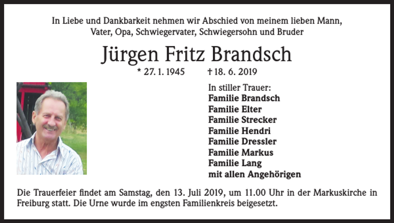 <p>In Liebe und Dankbarkeit nehmen wir Abschied von meinem lieben Mann,<br />Vater, Opa, Schwiegervater, Schwiegersohn und Bruder</p><p>Jürgen Fritz Brandsch<br />* 27. 1. 1945</p><p>† 18. 6. 2019</p><p>In stiller Trauer:<br />Familie Brandsch<br />Familie Elter<br />Familie Strecker<br />Familie Hendri<br />Familie Dressler<br />Familie Markus<br />Familie Lang<br />mit allen Angehörigen<br />Die Trauerfeier findet am Samstag, den 13. Juli 2019, um 11.00 Uhr in der Markuskirche in<br />Freiburg statt. Die Urne wurde im engsten Familienkreis beigesetzt.</p>