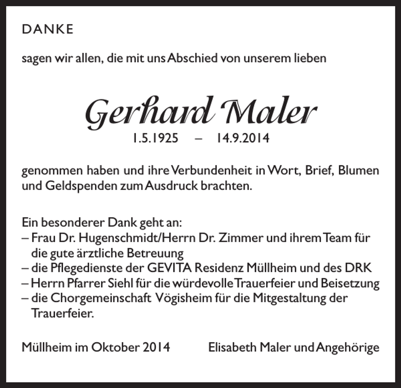 <p>D A N KE<br />sagen wir allen, die mit unsAbschied von unserem lieben</p><p>Gerhard Maler<br />1.5.1925</p><p>–</p><p>14.9.2014</p><p>genommen haben und ihre Verbundenheit in Wort, Brief, Blumen<br />und Geldspenden zum Ausdruck brachten.<br />Ein besonderer Dank geht an:<br />– Frau Dr. Hugenschmidt/Herrn Dr. Zimmer und ihremTeam für<br />die gute ärztliche Betreuung<br />– die Pflegedienste der GEVITA Residenz Müllheim und des DRK<br />– Herrn Pfarrer Siehl für die würdevolleTrauerfeier und Beisetzung<br />– die Chorgemeinschaft Vögisheim für die Mitgestaltung der<br />Trauerfeier.<br />Müllheim im Oktober 2014</p><p>Elisabeth Maler und Angehörige</p>