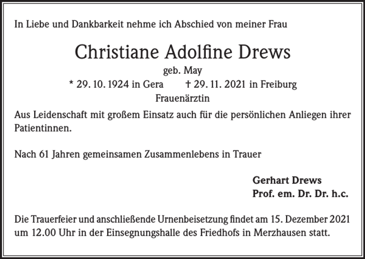<p>In Liebe und Dankbarkeit nehme ich Abschied von meiner Frau</p><p>Christiane Adolfine Drews</p><p>geb. May<br />* 29. 10. 1924 in Gera † 29. 11. 2021 in Freiburg<br />Frauenärztin<br />Aus Leidenschaft mit großem Einsatz auch für die persönlichen Anliegen ihrer<br />Patientinnen.<br />Nach 61 Jahren gemeinsamen Zusammenlebens in Trauer<br />Gerhart Drews<br />Prof. em. Dr. Dr. h.c.<br />Die Trauerfeier und anschließende Urnenbeisetzung findet am 15. Dezember 2021<br />um 12.00 Uhr in der Einsegnungshalle des Friedhofs in Merzhausen statt.</p>
