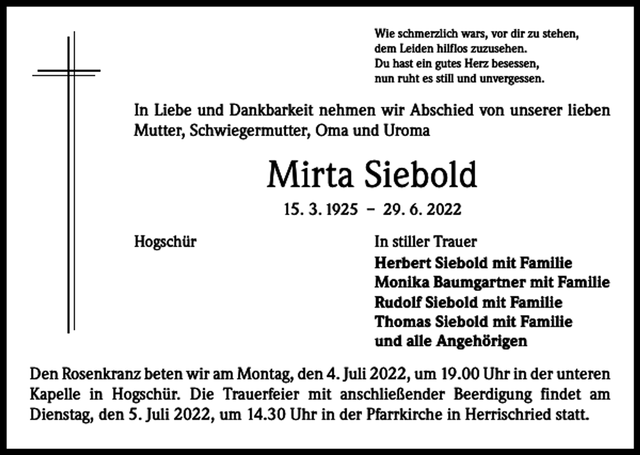 <p>Wie schmerzlich wars, vor dir zu stehen,<br />dem Leiden hilflos zuzusehen.<br />Du hast ein gutes Herz besessen,<br />nun ruht es still und unvergessen.</p><p>In Liebe und Dankbarkeit nehmen wir Abschied von unserer lieben<br />Mutter, Schwiegermutter, Oma und Uroma</p><p>Mirta Siebold<br />15. 3. 1925 – 29. 6. 2022<br />Hogschür</p><p>In stiller Trauer<br />Herbert Siebold mit Familie<br />Monika Baumgartner mit Familie<br />Rudolf Siebold mit Familie<br />Thomas Siebold mit Familie<br />und alle Angehörigen</p><p>Den Rosenkranz beten wir am Montag, den 4. Juli 2022, um 19.00 Uhr in der ­unteren<br />Kapelle in Hogschür. Die Trauerfeier mit anschließender Beerdigung findet am<br />­Dienstag, den 5. Juli 2022, um 14.30 Uhr in der Pfarrkirche in Herrischried statt.</p>