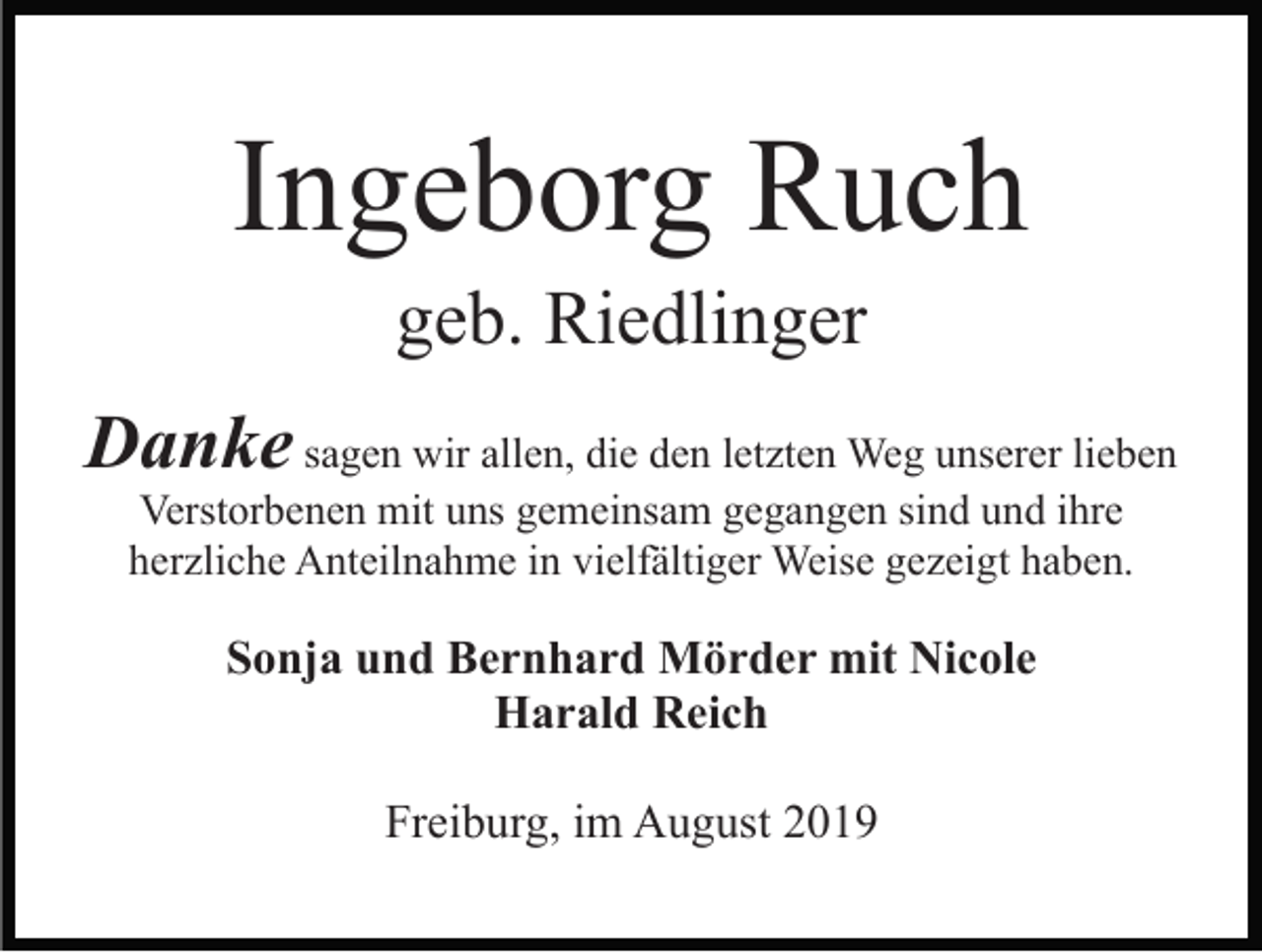 <p>Ingeborg Ruch<br />geb. Riedlinger<br />Danke sagen wir allen, die den letzten Weg unserer lieben<br />Verstorbenen mit uns gemeinsam gegangen sind und ihre<br />herzliche Anteilnahme in vielfältiger Weise gezeigt haben.</p><p>Sonja und Bernhard Mörder mit Nicole<br />Harald Reich<br />Freiburg, im August 2019</p>