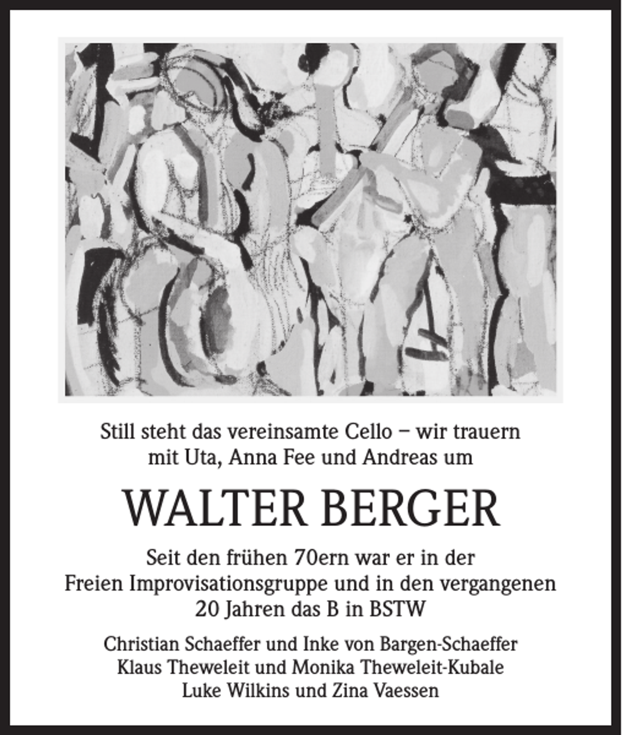 <p>Still steht das vereinsamte Cello – wir trauern<br />mit Uta, Anna Fee und Andreas um</p><p>WALTER BERGER<br />Seit den frühen 70ern war er in der<br />Freien Improvisationsgruppe und in den vergangenen<br />20 Jahren das B in BSTW<br />Christian Schaeffer und Inke von Bargen-Schaeffer<br />Klaus Theweleit und Monika Theweleit-Kubale<br />Luke Wilkins und Zina Vaessen</p>