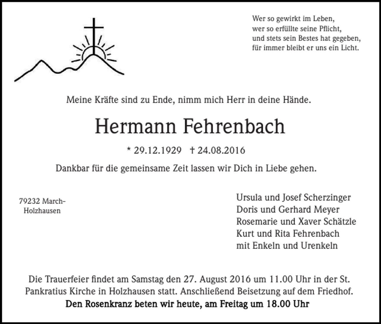 <p>Wer so gewirkt im Leben,<br />wer so erfüllte seine Pﬂicht,<br />und stets sein Bestes hat gegeben,<br />für immer bleibt er uns ein Licht.</p><p>Meine Kräfte sind zu Ende, nimm mich Herr in deine Hände.</p><p>Hermann Fehrenbach<br />* 29.12.1929 † 24.08.2016<br />Dankbar für die gemeinsame Zeit lassen wir Dich in Liebe gehen.</p><p>79232 MarchHolzhausen</p><p>Ursula und Josef Scherzinger<br />Doris und Gerhard Meyer<br />Rosemarie und Xaver Schätzle<br />Kurt und Rita Fehrenbach<br />mit Enkeln und Urenkeln</p><p>Die Trauerfeier ﬁndet am Samstag den 27. August 2016 um 11.00 Uhr in der St.<br />Pankratius Kirche in Holzhausen statt. Anschließend Beisetzung auf dem Friedhof.</p>