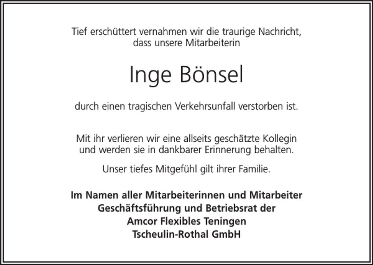 <p>Tief erschüttert vernahmen wir die traurige Nachricht,<br />dass unsere Mitarbeiterin</p><p>Inge Bönsel<br />durch einen tragischen Verkehrsunfall verstorben ist.<br />Mit ihr verlieren wir eine allseits geschätzte Kollegin<br />und werden sie in dankbarer Erinnerung behalten.<br />Unser tiefes Mitgefühl gilt ihrer Familie.<br />Im Namen aller Mitarbeiterinnen und Mitarbeiter<br />Geschäftsführung und Betriebsrat der<br />Amcor Flexibles Teningen<br />Tscheulin-Rothal GmbH</p>