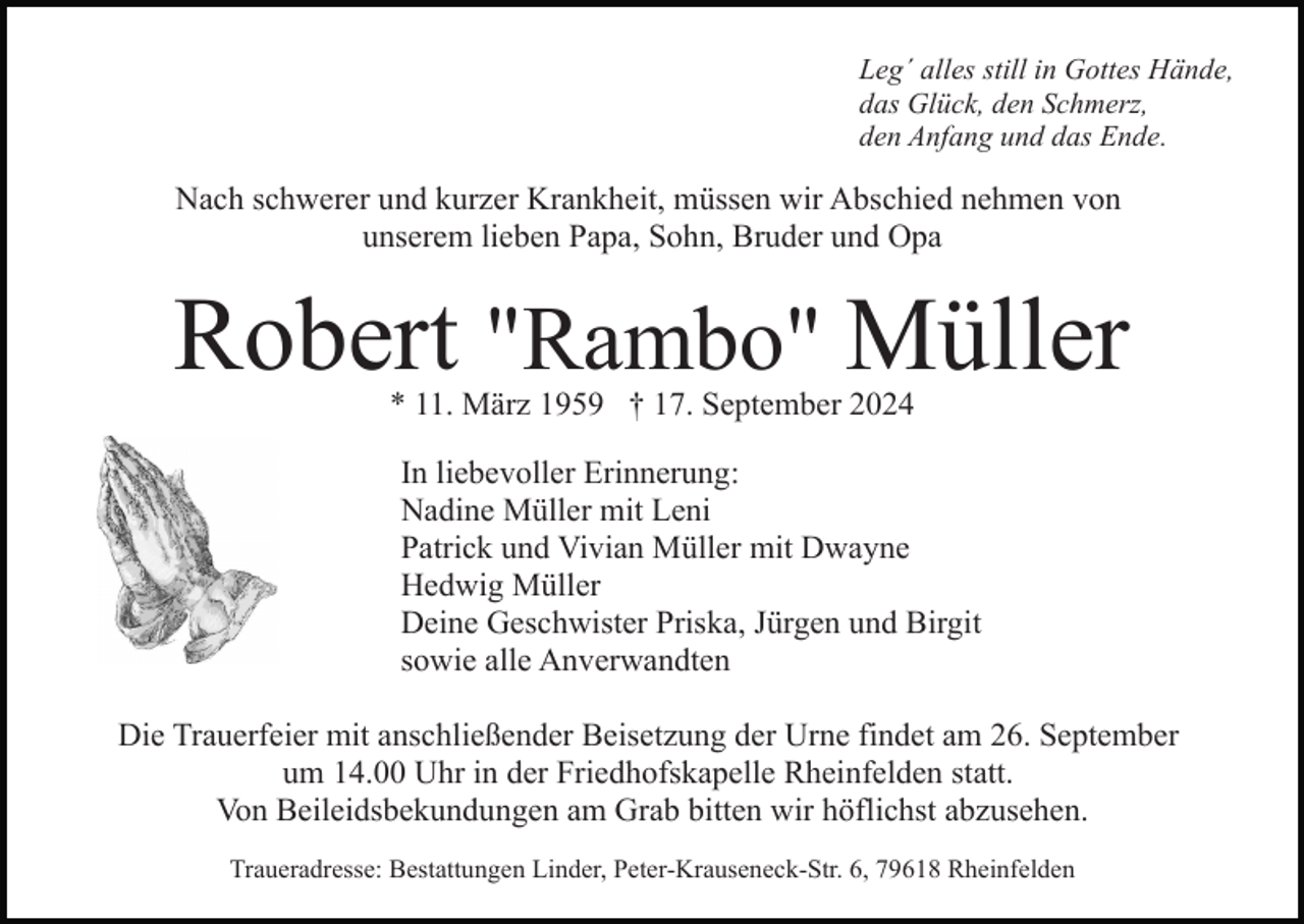 <p>Leg´ alles still in Gottes Hände,<br />das Glück, den Schmerz,<br />den Anfang und das Ende.</p><p>Nach schwerer und kurzer Krankheit, müssen wir Abschied nehmen von<br />unserem lieben Papa, Sohn, Bruder und Opa</p><p>Robert "Rambo" Müller<br />* 11. März 1959 † 17. September 2024</p><p>In liebevoller Erinnerung:<br />Nadine Müller mit Leni<br />Patrick und Vivian Müller mit Dwayne<br />Hedwig Müller<br />Deine Geschwister Priska, Jürgen und Birgit<br />sowie alle Anverwandten<br />Die Trauerfeier mit anschließender Beisetzung der Urne findet am 26. September<br />um 14.00 Uhr in der Friedhofskapelle Rheinfelden statt.<br />Von Beileidsbekundungen am Grab bitten wir höflichst abzusehen.<br />Traueradresse: Bestattungen Linder, Peter-Krauseneck-Str. 6, 79618 Rheinfelden</p>