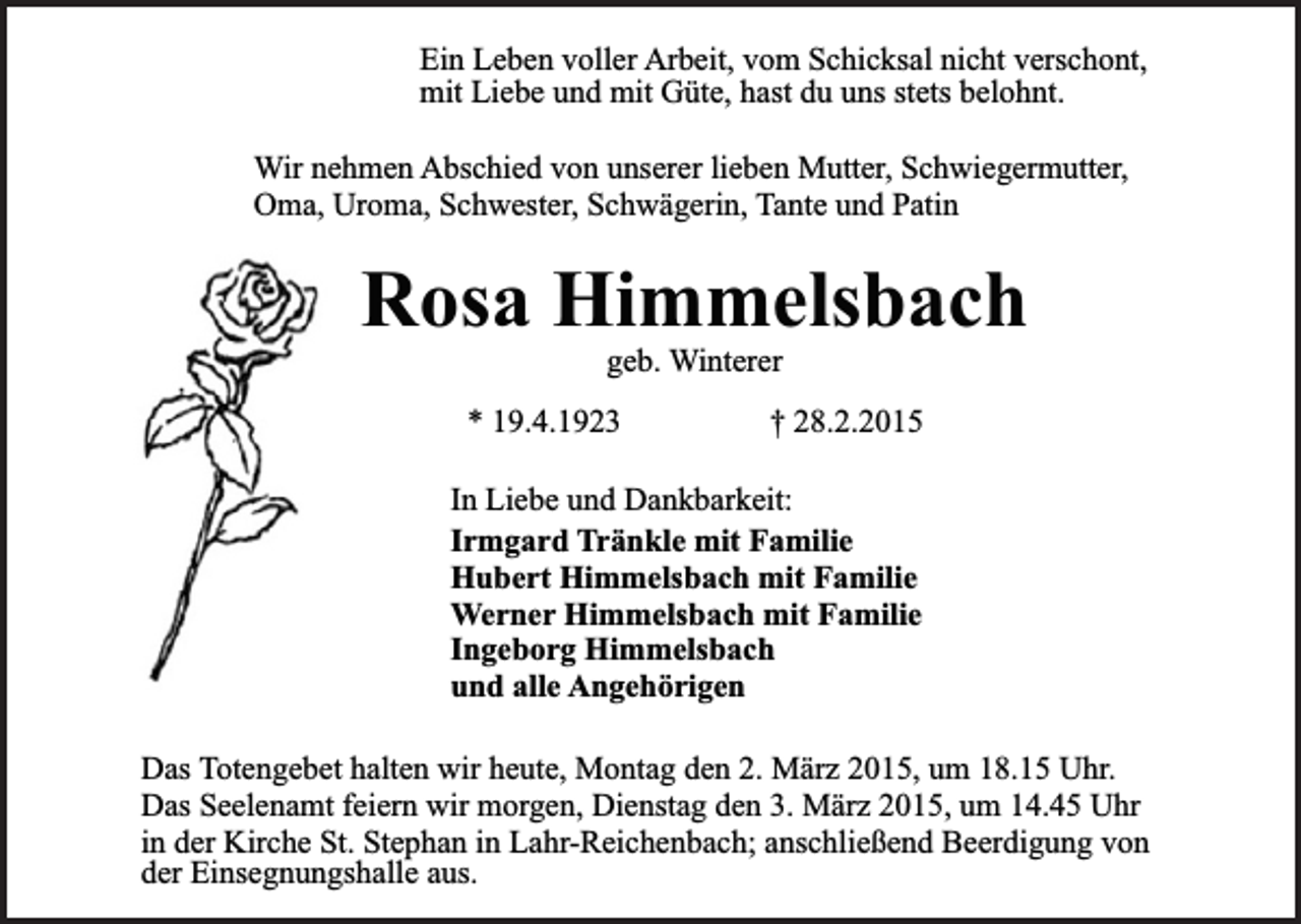 <p>Ein Leben voller Arbeit, vom Schicksal nicht verschont,<br />mit Liebe und mit Güte, hast du uns stets belohnt.<br />Wir nehmen Abschied von unserer lieben Mutter, Schwiegermutter,<br />Oma, Uroma, Schwester, Schwägerin, Tante und Patin</p><p>Rosa Himmelsbach<br />geb. Winterer</p><p>* 19.4.1923</p><p>† 28.2.2015</p><p>In Liebe und Dankbarkeit:<br />Irmgard Tränkle mit Familie<br />Hubert Himmelsbach mit Familie<br />Werner Himmelsbach mit Familie<br />Ingeborg Himmelsbach<br />und alle Angehörigen<br />Das Totengebet halten wir heute, Montag den 2. März 2015, um 18.15 Uhr.<br />Das Seelenamt feiern wir morgen, Dienstag den 3. März 2015, um 14.45 Uhr<br />in der Kirche St. Stephan in Lahr-Reichenbach; anschließend Beerdigung von<br />der Einsegnungshalle aus.</p>