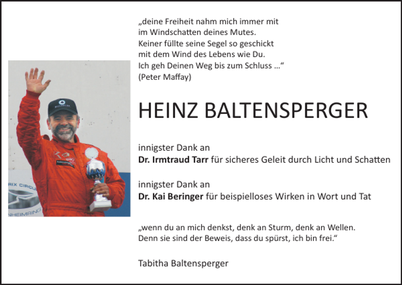 <p>„deine Freiheit nahm mich immer mit<br />im Windscha�en deines Mutes.<br />Keiner füllte seine Segel so geschickt<br />mit dem Wind des Lebens wie Du.<br />Ich geh Deinen Weg bis zum Schluss …“<br />(Peter Maﬀay)</p><p>HEINZ BALTENSPERGER<br />innigster Dank an<br />Dr. Irmtraud Tarr für sicheres Geleit durch Licht und Scha�en<br />innigster Dank an<br />Dr. Kai Beringer für beispielloses Wirken in Wort und Tat<br />„wenn du an mich denkst, denk an Sturm, denk an Wellen.<br />Denn sie sind der Beweis, dass du spürst, ich bin frei.“</p><p>Tabitha Baltensperger</p>
