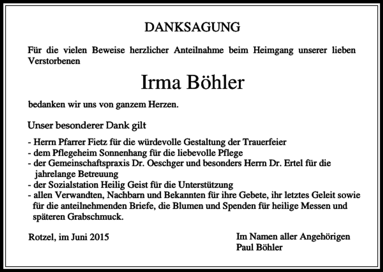 <p>DANKSAGUNG<br />Für die vielen Beweise herzlicher Anteilnahme beim Heimgang unserer lieben<br />Verstorbenen</p><p>Irma Böhler<br />bedanken wir uns von ganzem Herzen.<br />Unser besonderer Dank gilt<br />- Herrn Pfarrer Fietz für die würdevolle Gestaltung der Trauerfeier<br />- dem Pflegeheim Sonnenhang für die liebevolle Pflege<br />- der Gemeinschaftspraxis Dr. Oeschger und besonders Herrn Dr. Ertel für die<br />jahrelange Betreuung<br />- der Sozialstation Heilig Geist für die Unterstützung<br />- allen Verwandten, Nachbarn und Bekannten für ihre Gebete, ihr letztes Geleit sowie<br />für die anteilnehmenden Briefe, die Blumen und Spenden für heilige Messen und<br />späteren Grabschmuck.<br />Rotzel, im Juni 2015</p><p>Im Namen aller Angehörigen<br />Paul Böhler</p>