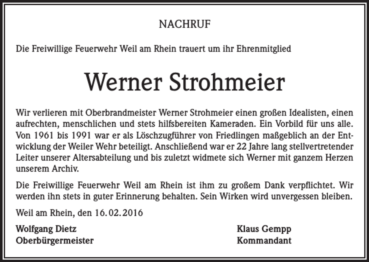 <p>NACHRUF<br />Die Freiwillige Feuerwehr Weil am Rhein trauert um ihr Ehrenmitglied</p><p>Werner Strohmeier<br />Wir verlieren mit Oberbrandmeister Werner Strohmeier einen großen Idealisten, einen<br />aufrechten, menschlichen und stets hilfsbereiten Kameraden. Ein Vorbild für uns alle.<br />Von 1961 bis 1991 war er als Löschzugführer von Friedlingen maßgeblich an der Entwicklung der Weiler Wehr beteiligt. Anschließend war er 22 Jahre lang stellvertretender<br />Leiter unserer Altersabteilung und bis zuletzt widmete sich Werner mit ganzem Herzen<br />unserem Archiv.<br />Die Freiwillige Feuerwehr Weil am Rhein ist ihm zu großem Dank verpflichtet. Wir<br />werden ihn stets in guter Erinnerung behalten. Sein Wirken wird unvergessen bleiben.<br />Weil am Rhein, den 16. 02. 2016<br />Wolfgang Dietz<br />Klaus Gempp<br />Oberbürgermeister Kommandant</p>