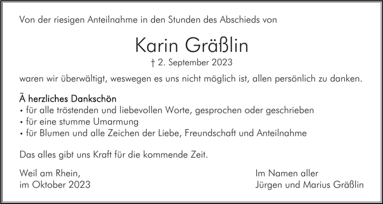 <p>Von der riesigen Anteilnahme in den Stunden des Abschieds von</p><p>Karin Gräßlin<br />† 2. September 2023</p><p>waren wir überwältigt, weswegen es uns nicht möglich ist, allen persönlich zu danken.<br />für alle tröstenden und liebevollen Worte, gesprochen oder geschrieben<br />für eine stumme Umarmung<br />• für Blumen und alle Zeichen der Liebe, Freundschaft und Anteilnahme<br />•<br />•</p><p>Das alles gibt uns Kraft für die kommende Zeit.<br />Weil am Rhein,<br />im Oktober 2023</p><p>Im Namen aller<br />Jürgen und Marius Gräßlin</p>