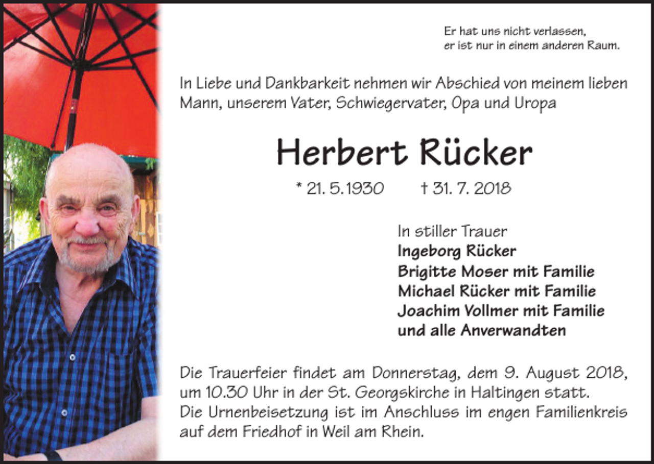 <p>Er hat uns nicht verlassen,<br />er ist nur in einem anderen Raum.</p><p>In Liebe und Dankbarkeit nehmen wir Abschied von meinem lieben<br />Mann, unserem Vater, Schwiegervater, Opa und Uropa</p><p>Herbert Rücker<br />* 21. 5. 1930 † 31. 7. 2018</p><p>In stiller Trauer<br />Ingeborg Rücker<br />Brigitte Moser mit Familie<br />Michael Rücker mit Familie<br />Joachim Vollmer mit Familie<br />und alle Anverwandten<br />Die Trauerfeier findet am Donnerstag, dem 9. August 2018,<br />um 10.30 Uhr in der St. Georgskirche in Haltingen statt.<br />Die Urnenbeisetzung ist im Anschluss im engen Familienkreis<br />auf dem Friedhof in Weil am Rhein.</p>