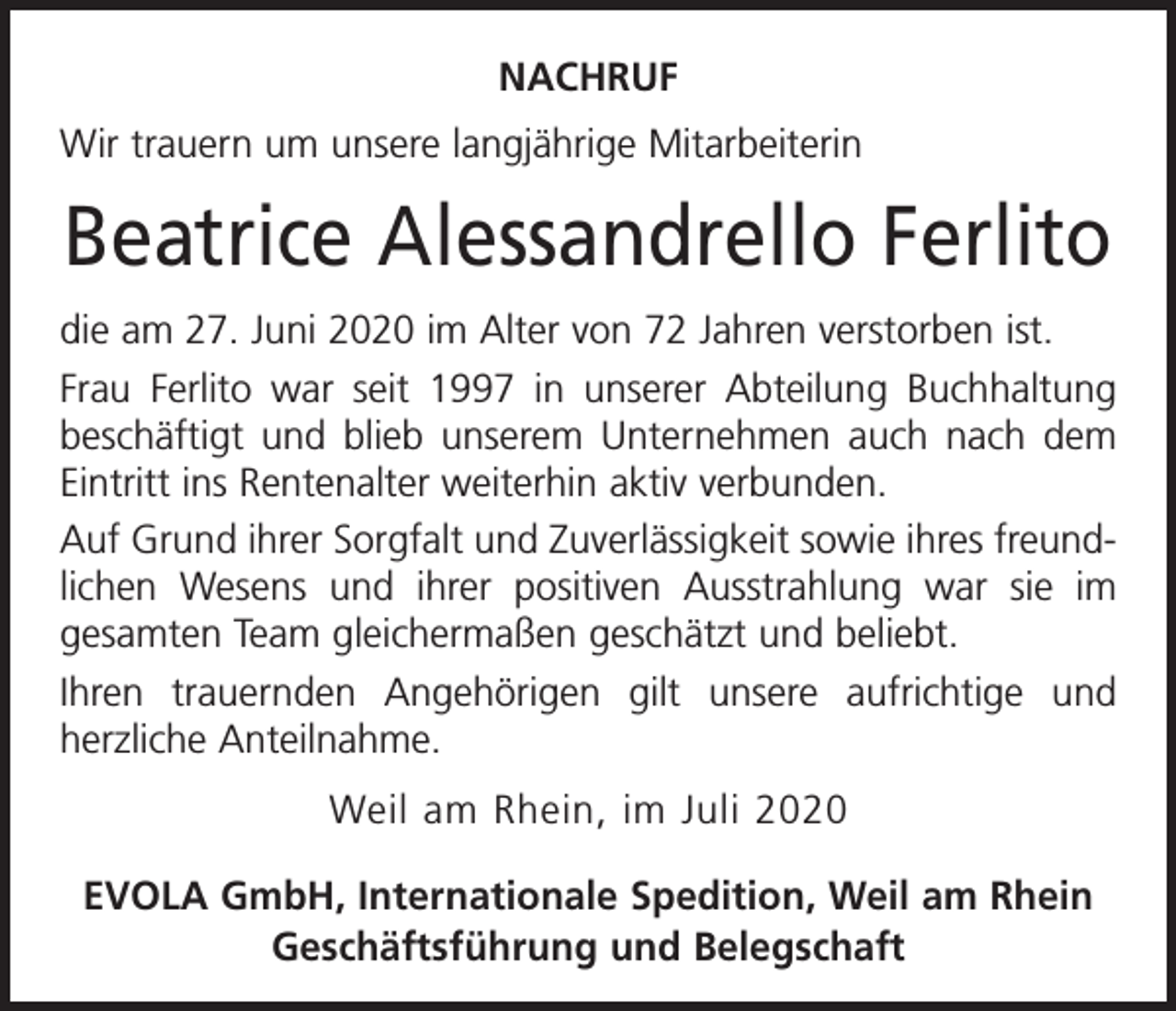 <p>NACHRUF<br />Wir trauern um unsere langjährige Mitarbeiterin</p><p>Beatrice Alessandrello Ferlito<br />die am 27. Juni 2020 im Alter von 72 Jahren verstorben ist.<br />Frau Ferlito war seit 1997 in unserer Abteilung Buchhaltung<br />beschäftigt und blieb unserem Unternehmen auch nach dem<br />Eintritt ins Rentenalter weiterhin aktiv verbunden.<br />Auf Grund ihrer Sorgfalt und Zuverlässigkeit sowie ihres freundlichen Wesens und ihrer positiven Ausstrahlung war sie im<br />gesamten Team gleichermaßen geschätzt und beliebt.<br />Ihren trauernden Angehörigen gilt unsere aufrichtige und<br />­herzliche Anteilnahme.<br />Weil am Rhein, im Juli 2020<br />EVOLA GmbH, Internationale Spedition, Weil am Rhein<br />Geschäftsführung und Belegschaft</p>