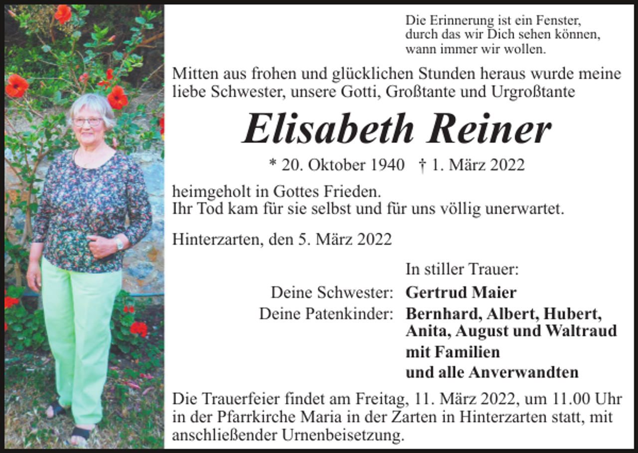 <p>Die Erinnerung ist ein Fenster,<br />durch das wir Dich sehen können,<br />wann immer wir wollen.</p><p>Mitten aus frohen und glücklichen Stunden heraus wurde meine<br />liebe Schwester, unsere Gotti, Großtante und Urgroßtante</p><p>Elisabeth Reiner<br />* 20. Oktober 1940 † 1. März 2022<br />heimgeholt in Gottes Frieden.<br />Ihr Tod kam für sie selbst und für uns völlig unerwartet.<br />Hinterzarten, den 5. März 2022<br />In stiller Trauer:<br />Deine Schwester: Gertrud Maier<br />Deine Patenkinder: Bernhard, Albert, Hubert,<br />Anita, August und Waltraud<br />mit Familien<br />und alle Anverwandten<br />Die Trauerfeier findet am Freitag, 11. März 2022, um 11.00 Uhr<br />in der Pfarrkirche Maria in der Zarten in Hinterzarten statt, mit<br />anschließender Urnenbeisetzung.</p>