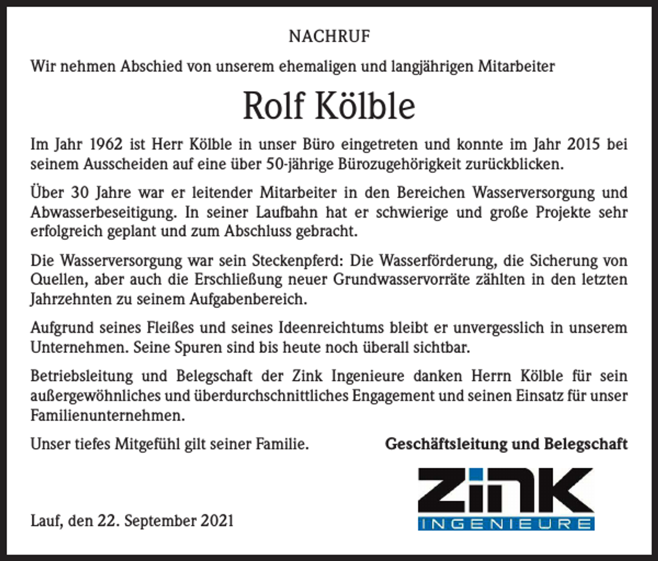 <p>NACHRUF<br />Wir nehmen Abschied von unserem ehemaligen und langjährigen Mitarbeiter</p><p>Rolf Kölble<br />Im Jahr 1962 ist Herr Kölble in unser Büro eingetreten und konnte im Jahr 2015 bei<br />­seinem Ausscheiden auf eine über 50-jährige Bürozugehörigkeit zurückblicken.<br />Über 30 Jahre war er leitender Mitarbeiter in den Bereichen Wasserversorgung und<br />­A bwasserbeseitigung. In seiner Laufbahn hat er schwierige und große Projekte sehr<br />­erfolgreich geplant und zum Abschluss gebracht.<br />Die Wasserversorgung war sein Steckenpferd: Die Wasserförderung, die Sicherung von<br />Quellen, aber auch die Erschließung neuer Grundwasservorräte zählten in den letzten<br />Jahrzehnten zu seinem Aufgabenbereich.<br />Aufgrund seines Fleißes und seines Ideenreichtums bleibt er unvergesslich in unserem<br />Unternehmen. Seine Spuren sind bis heute noch überall sichtbar.<br />Betriebsleitung und Belegschaft der Zink Ingenieure danken Herrn Kölble für sein<br />­außergewöhnliches und überdurchschnittliches Engagement und seinen Einsatz für ­unser<br />Familienunternehmen.<br />Unser tiefes Mitgefühl gilt seiner Familie.</p><p>Lauf, den 22. September 2021</p><p>Geschäftsleitung und Belegschaft</p>