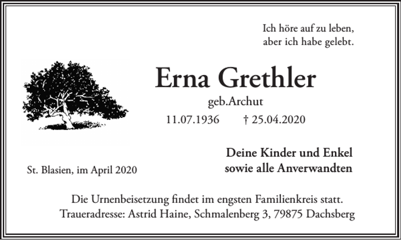 <p>Ich höre auf zu leben,<br />aber ich habe gelebt.</p><p>Erna Grethler<br />geb.Archut</p><p>11.07.1936</p><p>St. Blasien, im April 2020</p><p>† 25.04.2020</p><p>Deine Kinder und Enkel<br />sowie alle Anverwandten</p><p>Die Urnenbeisetzung findet im engsten Familienkreis statt.<br />Traueradresse: Astrid Haine, Schmalenberg 3, 79875 Dachsberg</p>