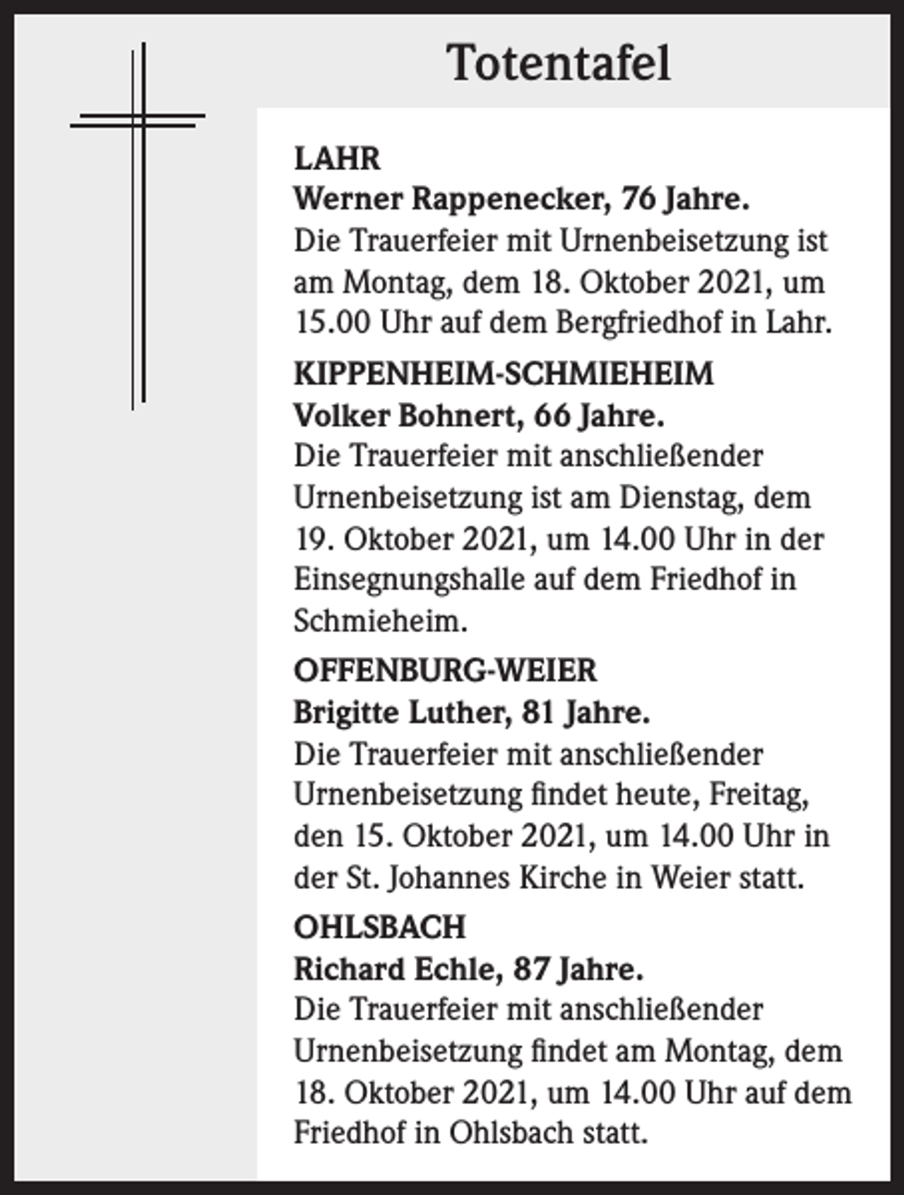 <p>Totentafel<br />LAHR<br />Werner Rappenecker, 76 Jahre.<br />Die Trauerfeier mit Urnenbeisetzung ist<br />am Montag, dem 18. Oktober 2021, um<br />15.00 Uhr auf dem Bergfriedhof in Lahr.<br />KIPPENHEIM-SCHMIEHEIM<br />Volker Bohnert, 66 Jahre.<br />Die Trauerfeier mit anschließender<br />Urnenbeisetzung ist am Dienstag, dem<br />19. Oktober 2021, um 14.00 Uhr in der<br />Einsegnungshalle auf dem Friedhof in<br />Schmieheim.<br />OFFENBURG-WEIER<br />Brigitte Luther, 81 Jahre.<br />Die Trauerfeier mit anschließender<br />Urnenbeisetzung findet heute, Freitag,<br />den 15. Oktober 2021, um 14.00 Uhr in<br />der St. Johannes Kirche in Weier statt.<br />OHLSBACH<br />Richard Echle, 87 Jahre.<br />Die Trauerfeier mit anschließender<br />Urnenbeisetzung findet am Montag, dem<br />18. Oktober 2021, um 14.00 Uhr auf dem<br />Friedhof in Ohlsbach statt.</p>