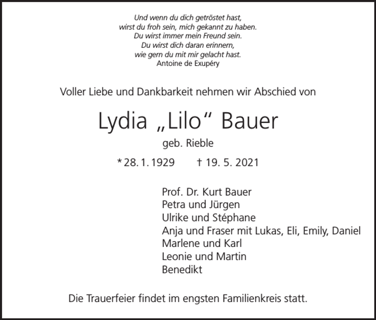<p>Und wenn du dich getröstet hast,<br />wirst du froh sein, mich gekannt zu haben.<br />Du wirst immer mein Freund sein.<br />Du wirst dich daran erinnern,<br />wie gern du mit mir gelacht hast.<br />Antoine de Exupéry</p><p>Voller Liebe und Dankbarkeit nehmen wir Abschied von</p><p>Lydia „Lilo“ Bauer<br />geb. Rieble<br />* 28. 1. 1929 † 19. 5. 2021<br />Prof. Dr. Kurt Bauer<br />Petra und Jürgen<br />Ulrike und Stéphane<br />Anja und Fraser mit Lukas, Eli, Emily, Daniel<br />Marlene und Karl<br />Leonie und Martin<br />Benedikt<br />Die Trauerfeier findet im engsten Familienkreis statt.</p>