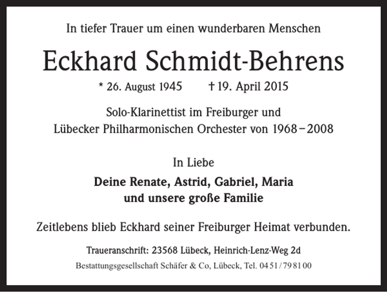 <p>In tiefer Trauer um einen wunderbaren Menschen</p><p>Eckhard Schmidt-Behrens<br />* 26. August 1945 † 19. April 2015</p><p>Solo-Klarinettist im Freiburger und<br />Lübecker Philharmonischen Orchester von 1968 – 2008<br />In Liebe<br />Deine Renate, Astrid, Gabriel, Maria<br />und unsere große Familie<br />Zeitlebens blieb Eckhard seiner Freiburger Heimat ­verbunden.<br />Traueranschrift: 23568 Lübeck, Heinrich-Lenz-Weg 2d<br />Bestattungsgesellschaft Schäfer &amp; Co, Lübeck, Tel. 04 51 / 79 81 00</p>
