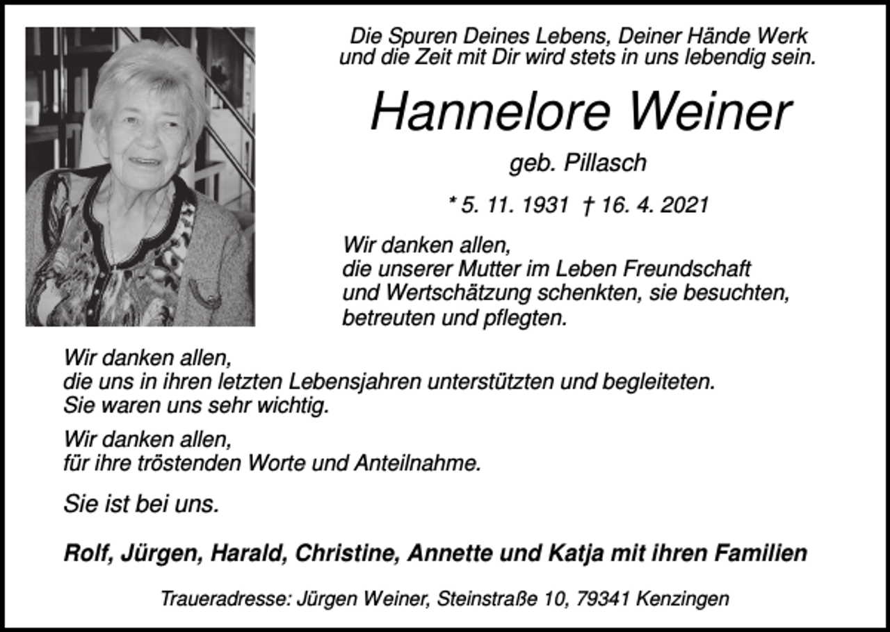 <p>Die Spuren Deines Lebens, Deiner Hände Werk<br />und die Zeit mit Dir wird stets in uns lebendig sein.</p><p>Hannelore Weiner<br />geb. Pillasch<br />* 5. 11. 1931 † 16. 4. 2021<br />Wir danken allen,<br />die unserer Mutter im Leben Freundschaft<br />und Wertschätzung schenkten, sie besuchten,<br />betreuten und pflegten.<br />Wir danken allen,<br />die uns in ihren letzten Lebensjahren unterstützten und begleiteten.<br />Sie waren uns sehr wichtig.<br />Wir danken allen,<br />für ihre tröstenden Worte und Anteilnahme.</p><p>Sie ist bei uns.<br />Rolf, Jürgen, Harald, Christine, Annette und Katja mit ihren Familien<br />Traueradresse: Jürgen Weiner, Steinstraße 10, 79341 Kenzingen</p>