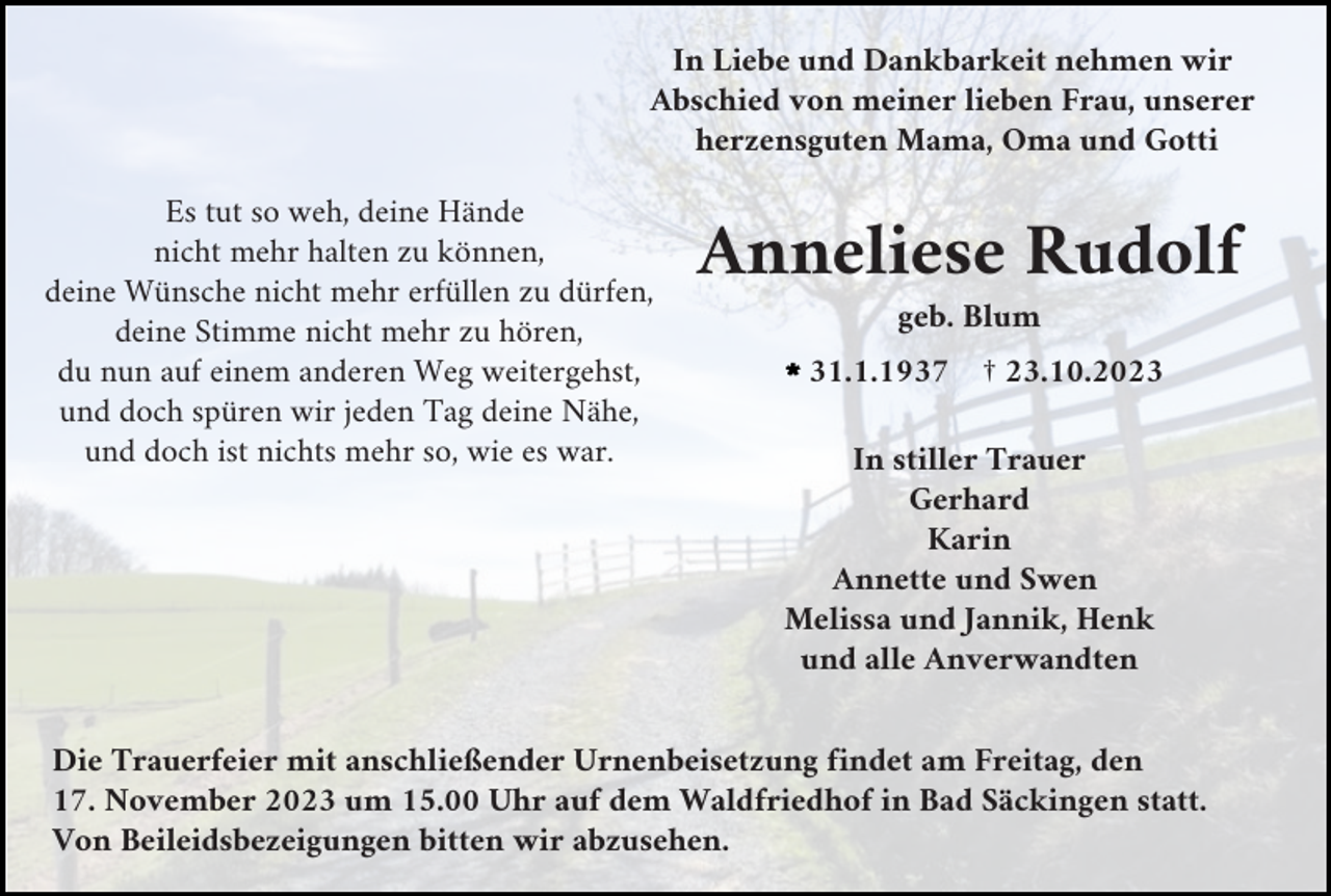 <p>In Liebe und Dankbarkeit nehmen wir<br />Abschied von meiner lieben Frau, unserer<br />herzensguten Mama, Oma und Gotti<br />Es tut so weh, deine Hände<br />nicht mehr halten zu können,<br />deine Wünsche nicht mehr erfüllen zu dürfen,<br />deine Stimme nicht mehr zu hören,<br />du nun auf einem anderen Weg weitergehst,<br />und doch spüren wir jeden Tag deine Nähe,<br />und doch ist nichts mehr so, wie es war.</p><p>Anneliese Rudolf<br />geb. Blum<br />l31.1.1937</p><p>† 23.10.2023</p><p>In stiller Trauer<br />Gerhard<br />Karin<br />Annette und Swen<br />Melissa und Jannik, Henk<br />und alle Anverwandten</p><p>Die Trauerfeier mit anschließender Urnenbeisetzung findet am Freitag, den<br />17. November 2023 um 15.00 Uhr auf dem Waldfriedhof in Bad Säckingen statt.<br />Von Beileidsbezeigungen bitten wir abzusehen.</p>