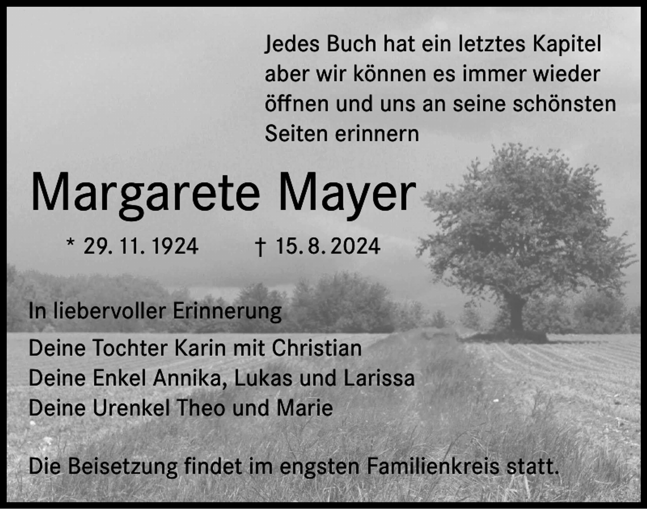 <p>Jedes Buch hat ein letztes Kapitel<br />aber wir können es immer wieder<br />öffnen und uns an seine schönsten<br />Seiten erinnern</p><p>Margarete Mayer<br />* 29. 11. 1924</p><p>† 15. 8. 2024</p><p>In liebervoller Erinnerung<br />Deine Tochter Karin mit Christian<br />Deine Enkel Annika, Lukas und Larissa<br />Deine Urenkel Theo und Marie<br />Die Beisetzung findet im engsten Familienkreis statt.</p>