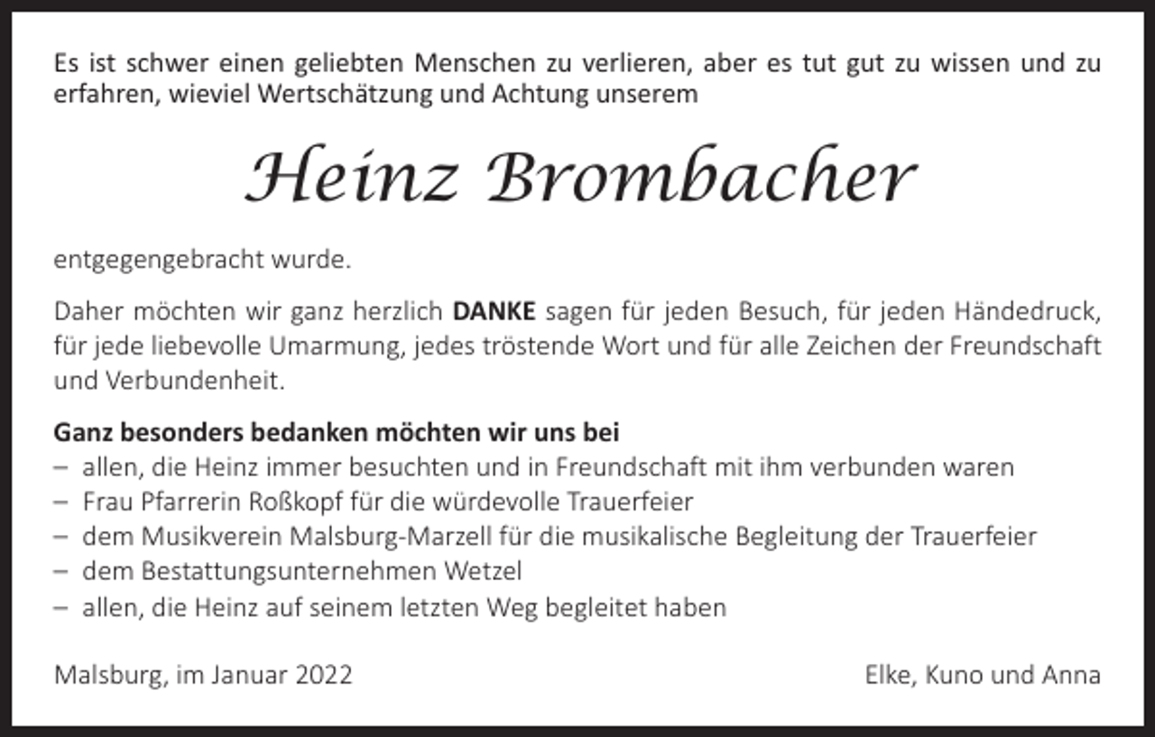 <p>Es ist schwer einen geliebten Menschen zu verlieren, aber es tut gut zu wissen und zu<br />­erfahren, wieviel Wertschätzung und Achtung unserem</p><p>Heinz Brombacher<br />entgegengebracht wurde.<br />Daher möchten wir ganz herzlich DANKE sagen für jeden Besuch, für jeden Händedruck,<br />für jede liebevolle Umarmung, jedes tröstende Wort und für alle Zeichen der Freundschaft<br />und Verbundenheit.<br />Ganz besonders bedanken möchten wir uns bei<br />– allen, die Heinz immer besuchten und in Freundschaft mit ihm verbunden waren<br />– Frau Pfarrerin Roßkopf für die würdevolle Trauerfeier<br />– dem Musikverein Malsburg-Marzell für die musikalische Begleitung der Trauerfeier<br />– dem Bestattungsunternehmen Wetzel<br />– allen, die Heinz auf seinem letzten Weg begleitet haben<br />Malsburg, im Januar 2022</p><p>Elke, Kuno und Anna</p>