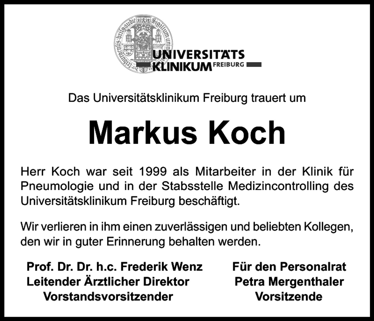 <p>Das Universitätsklinikum Freiburg trauert um</p><p>Markus Koch<br />Herr Koch war seit 1999 als Mitarbeiter in der Klinik für<br />Pneumologie und in der Stabsstelle Medizincontrolling des<br />Universitätsklinikum Freiburg beschäftigt.<br />Wir verlieren in ihm einen zuverlässigen und beliebten Kollegen,<br />den wir in guter Erinnerung behalten werden.<br />Prof. Dr. Dr. h.c. Frederik Wenz<br />Leitender Ärztlicher Direktor<br />Vorstandsvorsitzender</p><p>Für den Personalrat<br />Petra Mergenthaler<br />Vorsitzende</p>