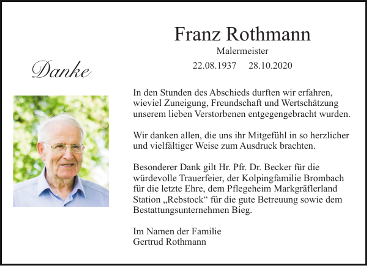 <p>Franz Rothmann<br />Malermeister</p><p>Danke</p><p>22.08.1937</p><p>28.10.2020</p><p>In den Stunden des Abschieds durften wir erfahren,<br />wieviel Zuneigung, Freundschaft und Wertschätzung<br />unserem lieben Verstorbenen entgegengebracht wurden.<br />Wir danken allen, die uns ihr Mitgefühl in so herzlicher<br />und vielfältiger Weise zum Ausdruck brachten.<br />Besonderer Dank gilt Hr. Pfr. Dr. Becker für die<br />würdevolle Trauerfeier, der Kolpingfamilie Brombach<br />für die letzte Ehre, dem Pflegeheim Markgräflerland<br />Station „Rebstock“ für die gute Betreuung sowie dem<br />Bestattungsunternehmen Bieg.<br />Im Namen der Familie<br />Gertrud Rothmann</p>