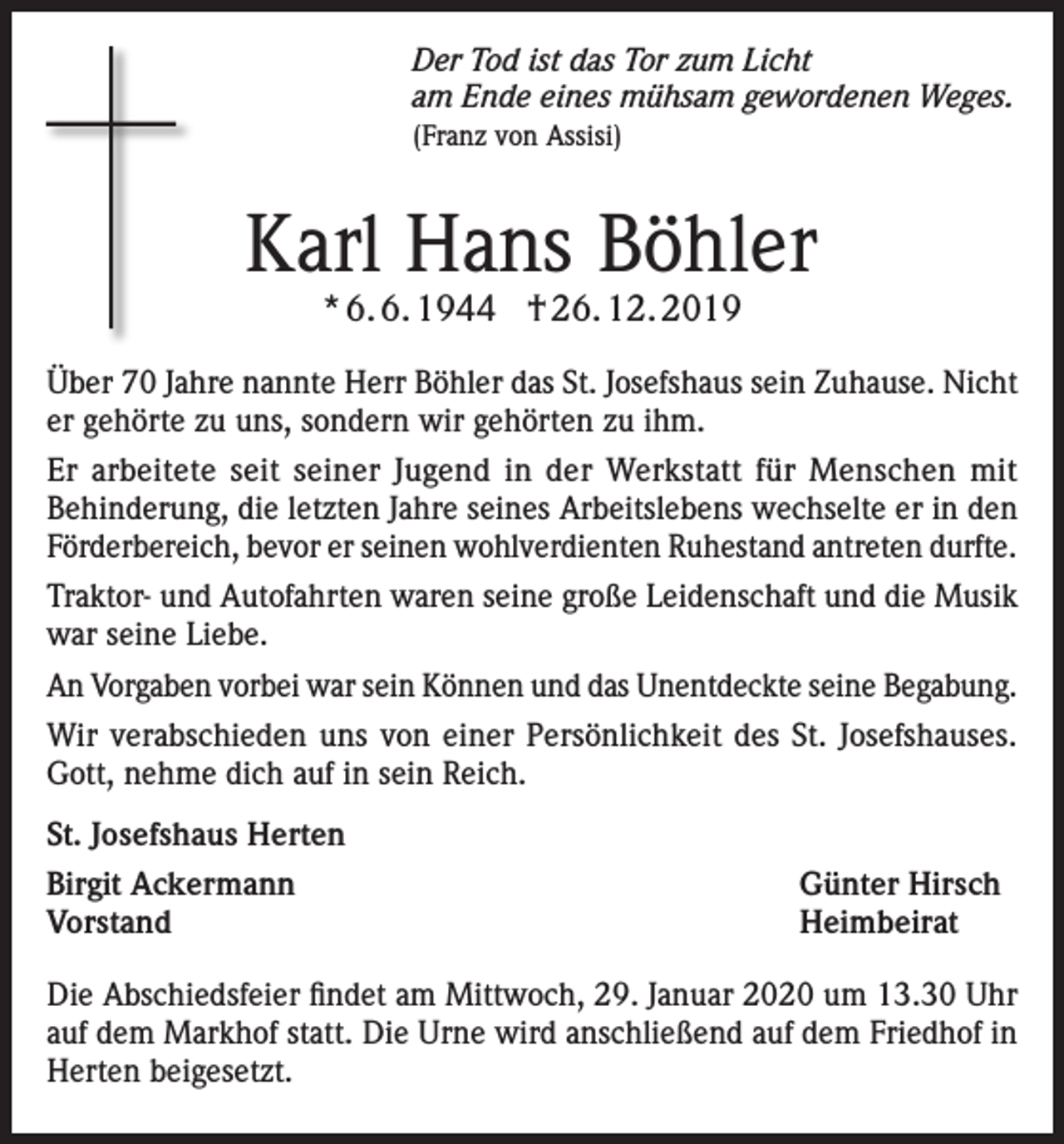<p>Der Tod ist das Tor zum Licht<br />am Ende eines mühsam gewordenen Weges.<br />(Franz von Assisi)</p><p>Karl Hans Böhler<br />* 6. 6. 1944 † 26. 12. 2019</p><p>Über 70 Jahre nannte Herr Böhler das St. Josefshaus sein Zuhause. Nicht<br />er gehörte zu uns, sondern wir gehörten zu ihm.<br />Er arbeitete seit seiner Jugend in der Werkstatt für Menschen mit<br />Behinderung, die letzten Jahre seines Arbeitslebens wechselte er in den<br />Förderbereich, bevor er seinen wohlverdienten Ruhestand antreten durfte.<br />Traktor- und Autofahrten waren seine große Leidenschaft und die Musik<br />war seine Liebe.<br />An Vorgaben vorbei war sein Können und das Unentdeckte seine Begabung.<br />Wir verabschieden uns von einer Persönlichkeit des St. Josefshauses.<br />Gott, nehme dich auf in sein Reich.<br />St. Josefshaus Herten<br />Birgit Ackermann<br />Günter Hirsch<br />Vorstand Heimbeirat<br />Die Abschiedsfeier findet am Mittwoch, 29. Januar 2020 um 13.30 Uhr<br />auf dem Markhof statt. Die Urne wird anschließend auf dem Friedhof in<br />Herten beigesetzt.</p>