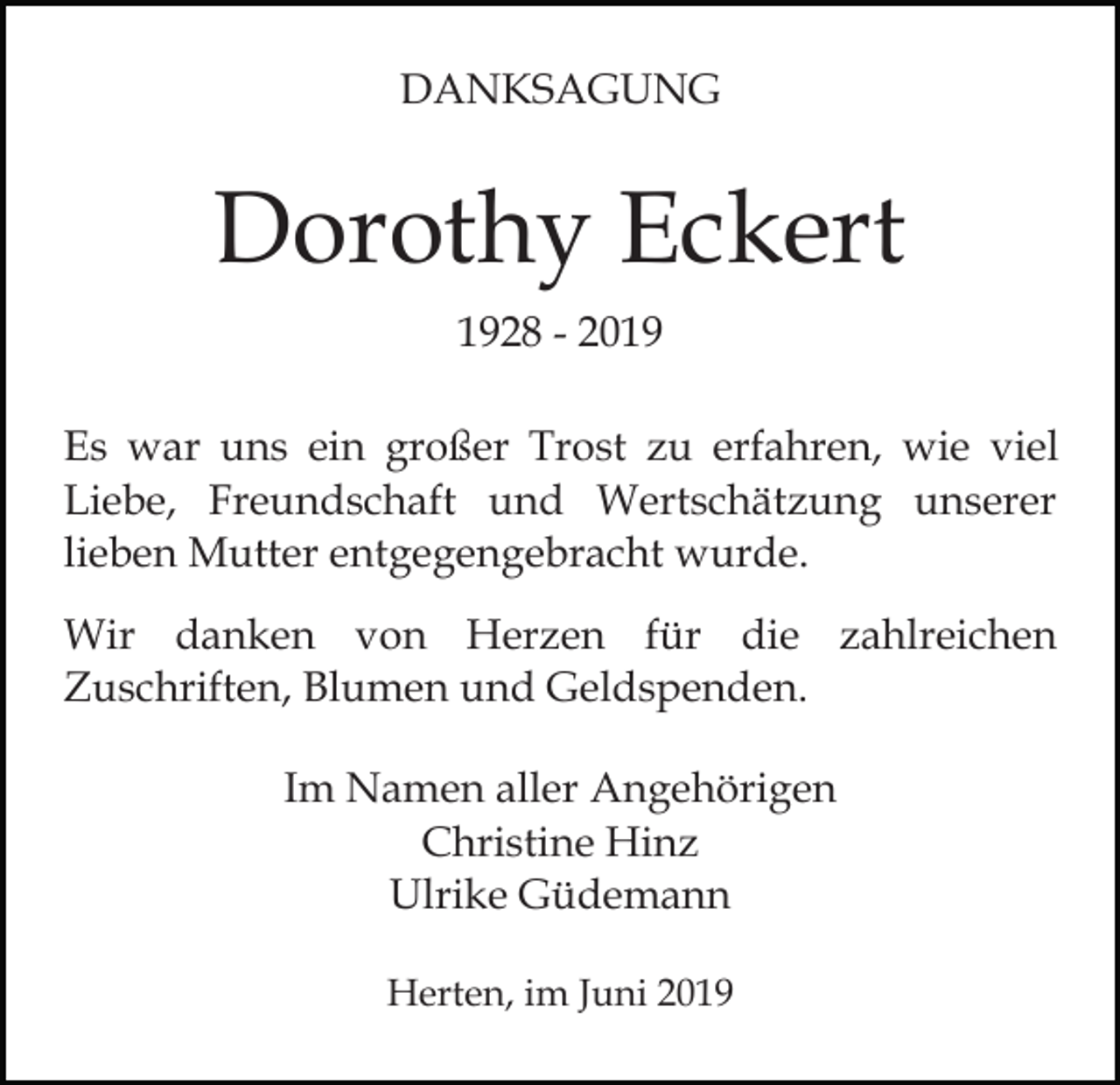 <p>DANKSAGUNG</p><p>Dorothy Eckert<br />1928 - 2019<br />Es war uns ein großer Trost zu erfahren, wie viel<br />Liebe, Freundschaft und Wertschätzung unserer<br />lieben Mutter entgegengebracht wurde.<br />Wir danken von Herzen für die zahlreichen<br />Zuschriften, Blumen und Geldspenden.<br />Im Namen aller Angehörigen<br />Christine Hinz<br />Ulrike Güdemann<br />Herten, im Juni 2019</p>