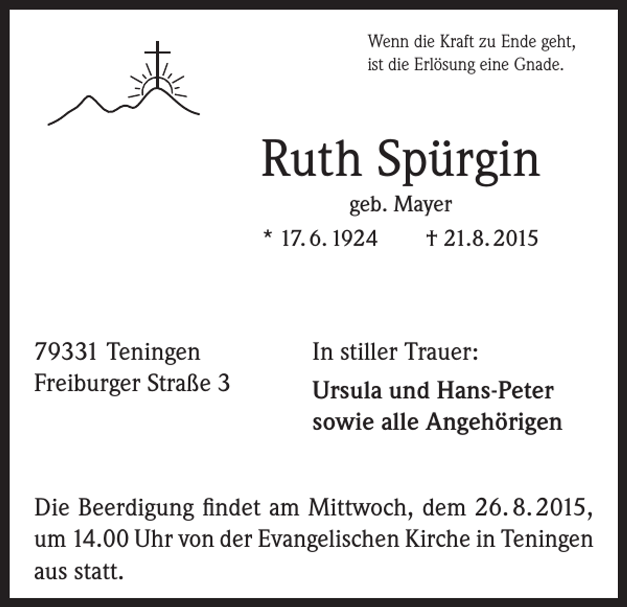 <p>Wenn die Kraft zu Ende geht,<br />ist die Erlösung eine Gnade.</p><p>Ruth Spürgin<br />geb. Mayer<br />* 17. 6. 1924<br />† 21.8. 2015</p><p>79331 Teningen<br />Freiburger Straße 3</p><p>In stiller Trauer:<br />Ursula und Hans-Peter<br />sowie alle Angehörigen</p><p>Die Beerdigung findet am Mittwoch, dem 26. 8. 2015,<br />um 14.00 Uhr von der Evangelischen Kirche in Teningen<br />aus statt.</p>