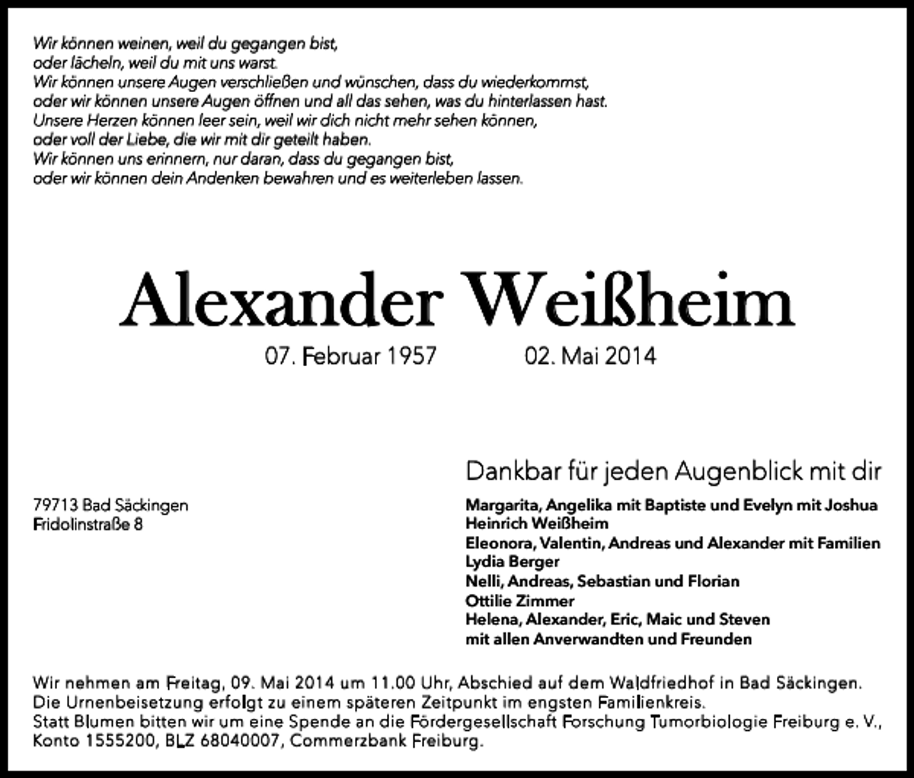 <p>Wir können weinen, weil du gegangen bist,<br />oder lächeln, weil du mit uns warst.<br />Wir können unsere Augen verschließen und wünschen, dass du wiederkommst,<br />oder wir können unsere Augen öffnen und all das sehen, was du hinterlassen hast.<br />Unsere Herzen können leer sein, weil wir dich nicht mehr sehen können,<br />oder voll der Liebe, die wir mit dir geteilt haben.<br />Wir können uns erinnern, nur daran, dass du gegangen bist,<br />oder wir können dein Andenken bewahren und es weiterleben lassen.</p><p>Alexander Weißheim<br />07. Februar 1957</p><p>02. Mai 2014</p><p>Dankbar für jeden Augenblick mit dir<br />79713 Bad Säckingen<br />Fridolinstraße 8</p><p>Margarita, Angelika mit Baptiste und Evelyn mit Joshua<br />Heinrich Weißheim<br />Eleonora, Valentin, Andreas und Alexander mit Familien<br />Lydia Berger<br />Nelli, Andreas, Sebastian und Florian<br />Ottilie Zimmer<br />Helena, Alexander, Eric, Maic und Steven<br />mit allen Anverwandten und Freunden</p><p>Wir nehmen am Freitag, 09. Mai 2014 um 11.00 Uhr, Abschied auf dem Waldfriedhof in Bad Säckingen.<br />Die Urnenbeisetzung erfolgt zu einem späteren Zeitpunkt im engsten Familienkreis.<br />Statt Blumen bitten wir um eine Spende an die Fördergesellschaft Forschung Tumorbiologie Freiburg e. V.,<br />Konto 1555200, BLZ 68040007, Commerzbank Freiburg.</p>