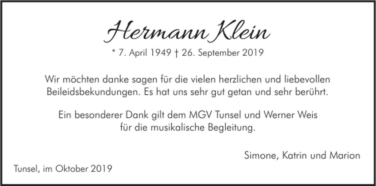 <p>Hermann Klein<br />* 7. April 1949 † 26. September 2019</p><p>Wir möchten danke sagen für die vielen herzlichen und liebevollen<br />Beileidsbekundungen. Es hat uns sehr gut getan und sehr berührt.<br />Ein besonderer Dank gilt dem MGV Tunsel und Werner Weis<br />für die musikalische Begleitung.<br />Simone, Katrin und Marion<br />Tunsel, im Oktober 2019</p>