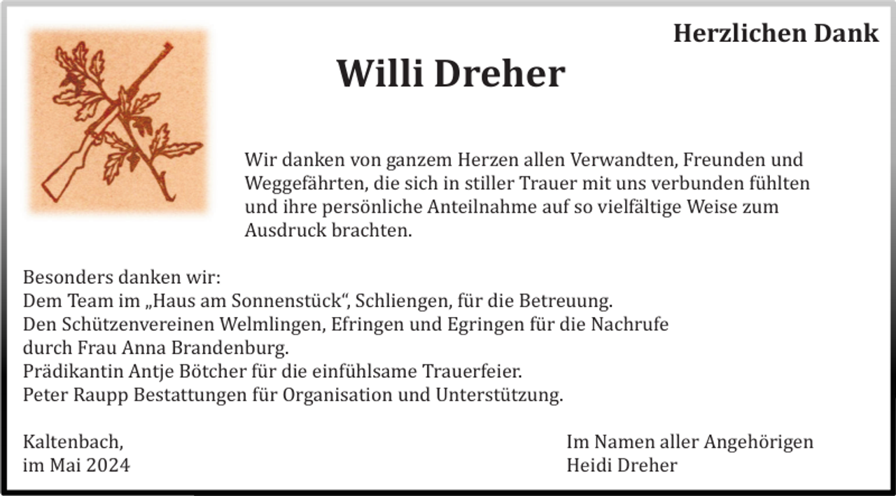 <p>Herzlichen Dank</p><p>Willi Dreher<br />Wir danken von ganzem Herzen allen Verwandten, Freunden und<br />Weggefä hrten, die sich in stiller Trauer mit uns verbunden fü hlten<br />und ihre persö nliche Anteilnahme auf so vielfä ltige Weise zum<br />Ausdruck brachten.<br />Besonders danken wir:<br />Dem Team im „Haus am Sonnenstü ck“, Schliengen, fü r die Betreuung.<br />Den Schü tzenvereinen Welmlingen, Efringen und Egringen fü r die Nachrufe<br />durch Frau Anna Brandenburg.<br />Prä dikantin Antje Bö tcher fü r die einfü hlsame Trauerfeier.<br />Peter Raupp Bestattungen fü r Organisation und Unterstü tzung.<br />Kaltenbach,<br />im Mai 2024</p><p>Im Namen aller Angehö rigen<br />Heidi Dreher</p>
