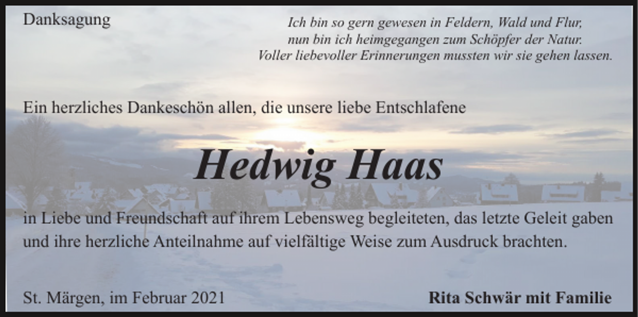 <p>Danksagung</p><p>Ich bin so gern gewesen in Feldern, Wald und Flur,<br />nun bin ich heimgegangen zum Schöpfer der Natur.<br />Voller liebevoller Erinnerungen mussten wir sie gehen lassen.</p><p>Ein herzliches Dankeschön allen, die unsere liebe Entschlafene</p><p>Hedwig Haas<br />in Liebe und Freundschaft auf ihrem Lebensweg begleiteten, das letzte Geleit gaben<br />und ihre herzliche Anteilnahme auf vielfältige Weise zum Ausdruck brachten.<br />St. Märgen, im Februar 2021</p><p>Rita Schwär mit Familie</p>