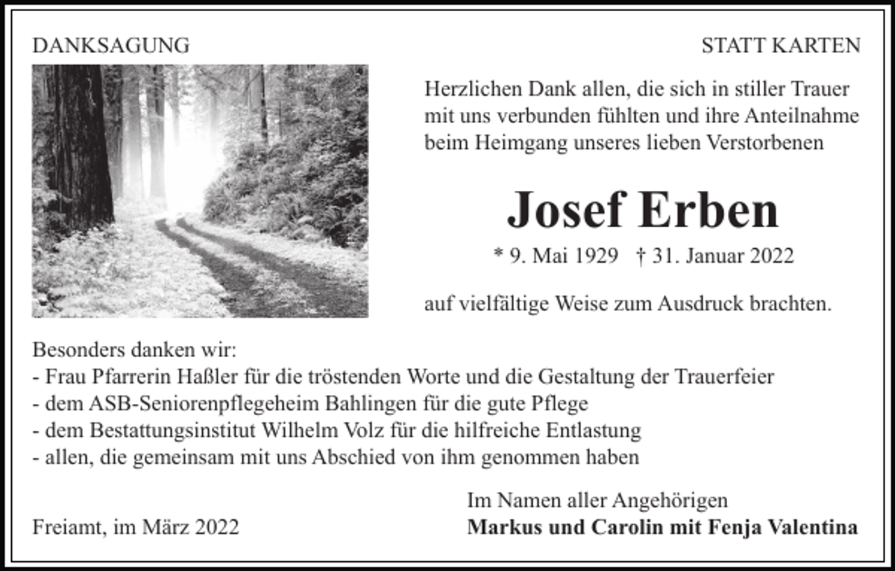 <p>DANKSAGUNG</p><p>STATT KARTEN<br />Herzlichen Dank allen, die sich in stiller Trauer<br />mit uns verbunden fühlten und ihre Anteilnahme<br />beim Heimgang unseres lieben Verstorbenen</p><p>Josef Erben<br />* 9. Mai 1929 † 31. Januar 2022<br />auf vielfältige Weise zum Ausdruck brachten.<br />Besonders danken wir:<br />- Frau Pfarrerin Haßler für die tröstenden Worte und die Gestaltung der Trauerfeier<br />- dem ASB-Seniorenpflegeheim Bahlingen für die gute Pflege<br />- dem Bestattungsinstitut Wilhelm Volz für die hilfreiche Entlastung<br />- allen, die gemeinsam mit uns Abschied von ihm genommen haben<br />Freiamt, im März 2022</p><p>Im Namen aller Angehörigen<br />Markus und Carolin mit Fenja Valentina</p>