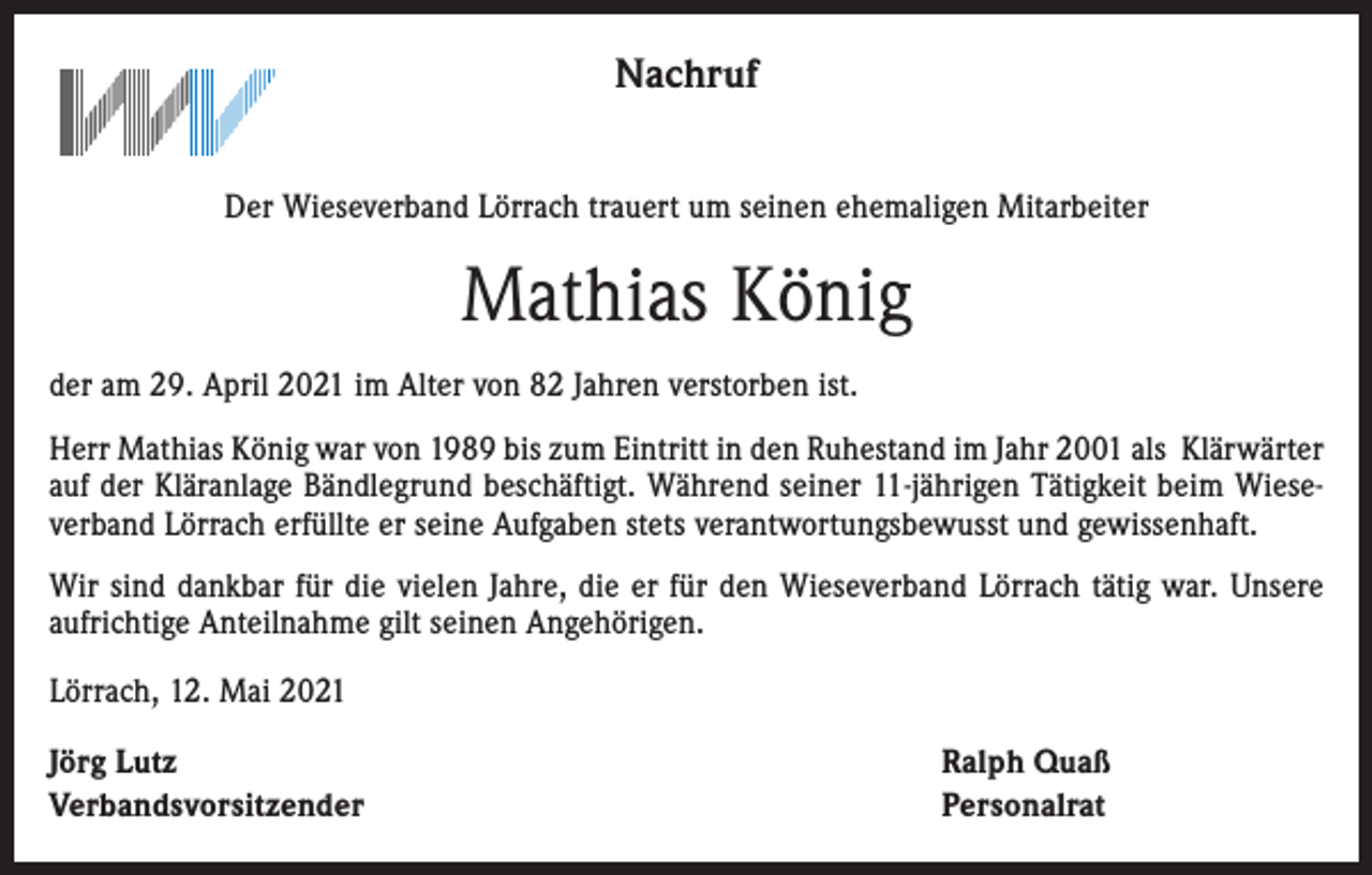 <p>Nachruf<br />Der Wieseverband Lörrach trauert um seinen ehemaligen Mitarbeiter</p><p>Mathias König<br />der am 29. April 2021 im Alter von 82 Jahren verstorben ist.<br />Herr Mathias König war von 1989 bis zum Eintritt in den Ruhestand im Jahr 2001 als Klärwärter<br />auf der Kläranlage Bändlegrund beschäftigt. Während seiner 11-jährigen Tätigkeit beim Wieseverband Lörrach erfüllte er seine Aufgaben stets verantwortungsbewusst und gewissenhaft.<br />Wir sind dankbar für die vielen Jahre, die er für den Wieseverband Lörrach tätig war. Unsere<br />aufrichtige Anteilnahme gilt seinen Angehörigen.<br />Lörrach, 12. Mai 2021<br />Jörg Lutz<br />Verbandsvorsitzender</p><p>Ralph Quaß<br />Personalrat</p>