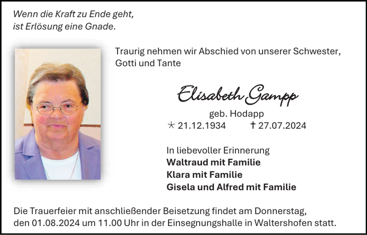 <p>Wenn die Kraft zu Ende geht,<br />ist Erlösung eine Gnade.<br />Traurig nehmen wir Abschied von unserer Schwester,<br />Gotti und Tante</p><p>Elisabeth Gampp<br />geb. Hodapp<br /> 21.12.1934<br /> 27.07.2024<br />In liebevoller Erinnerung<br />Waltraud mit Familie<br />Klara mit Familie<br />Gisela und Alfred mit Familie<br />Die Trauerfeier mit anschließender Beisetzung findet am Donnerstag,<br />den 01.08.2024 um 11.00 Uhr in der Einsegnungshalle in Waltershofen statt.</p>