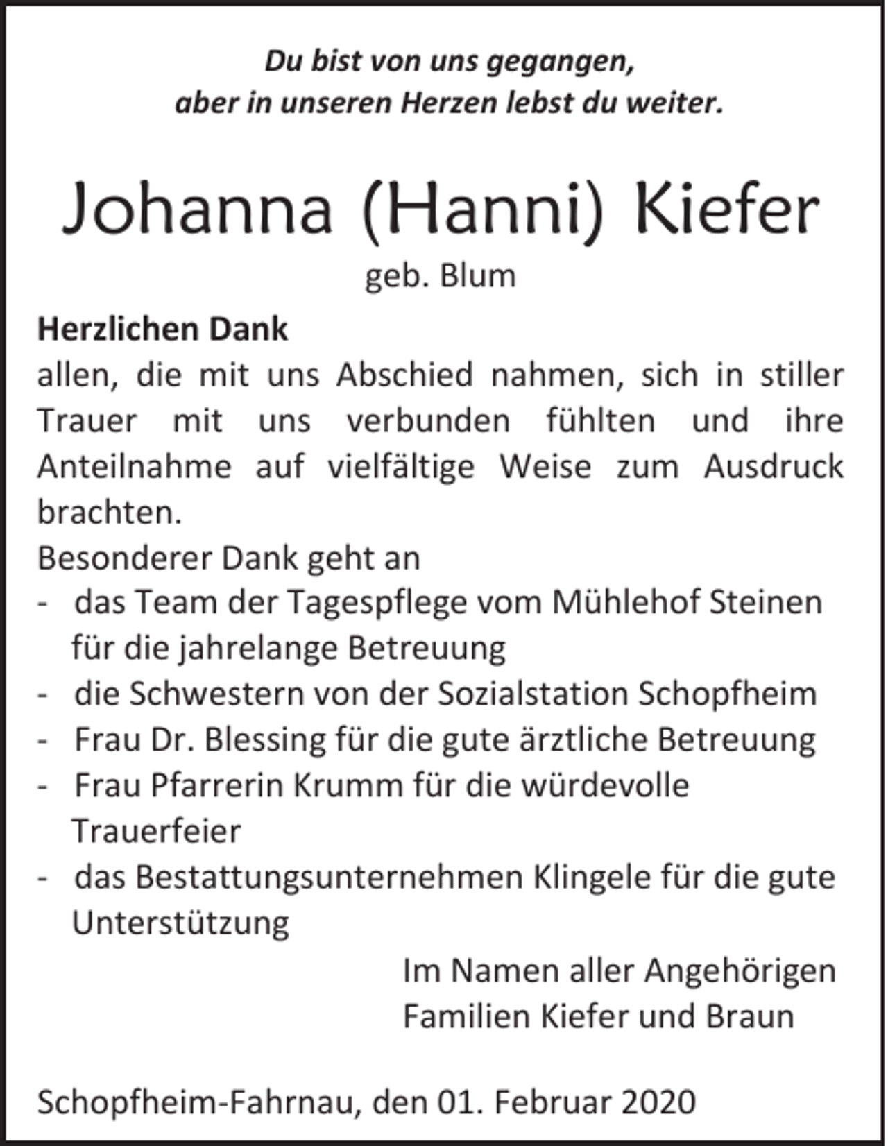 <p>Du bist von uns gegangen,<br />aber in unseren Herzen lebst du weiter.</p><p>Johanna (Hanni) Kiefer<br />geb. Blum<br />Herzlichen Dank<br />allen, die mit uns Abschied nahmen, sich in stiller<br />Trauer mit uns verbunden fühlten und ihre<br />Anteilnahme auf vielfältige Weise zum Ausdruck<br />brachten.<br />Besonderer Dank geht an<br />- das Team der Tagespflege vom Mühlehof Steinen<br />für die jahrelange Betreuung<br />- die Schwestern von der Sozialstation Schopfheim<br />- Frau Dr. Blessing für die gute ärztliche Betreuung<br />- Frau Pfarrerin Krumm für die würdevolle<br />Trauerfeier<br />- das Bestattungsunternehmen Klingele für die gute<br />Unterstützung<br />Im Namen aller Angehörigen<br />Familien Kiefer und Braun<br />Schopfheim-Fahrnau, den 01. Februar 2020</p>